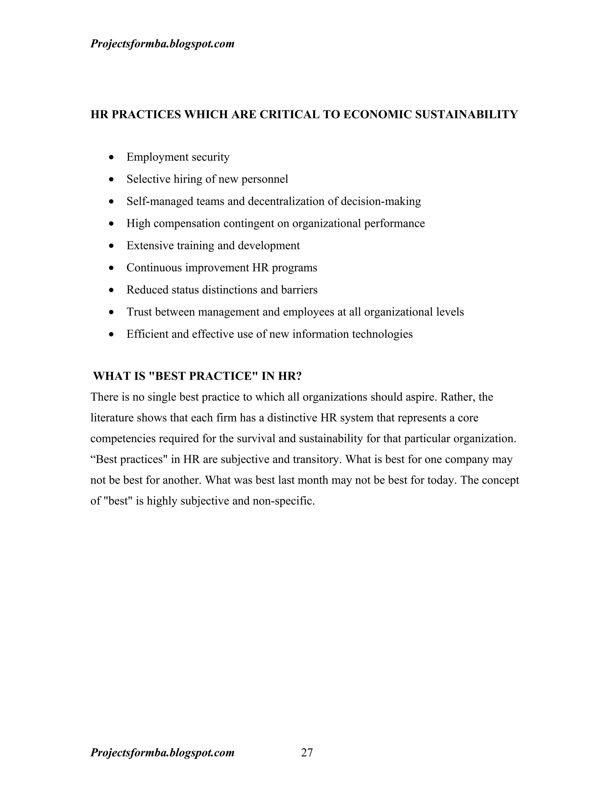 Projectsformba.blogspot.com




HR PRACTICES WHICH ARE CRITICAL TO ECONOMIC SUSTAINABILITY


   •   Employment security
   •   Selective hiring of new personnel
   •   Self-managed teams and decentralization of decision-making
   •   High compensation contingent on organizational performance
   •   Extensive training and development
   •   Continuous improvement HR programs
   •   Reduced status distinctions and barriers
   •   Trust between management and employees at all organizational levels
   •   Efficient and effective use of new information technologies


WHAT IS "BEST PRACTICE" IN HR?
There is no single best practice to which all organizations should aspire. Rather, the
literature shows that each firm has a distinctive HR system that represents a core
competencies required for the survival and sustainability for that particular organization.
“Best practices" in HR are subjective and transitory. What is best for one company may
not be best for another. What was best last month may not be best for today. The concept
of "best" is highly subjective and non-specific.




Projectsformba.blogspot.com                 27
 