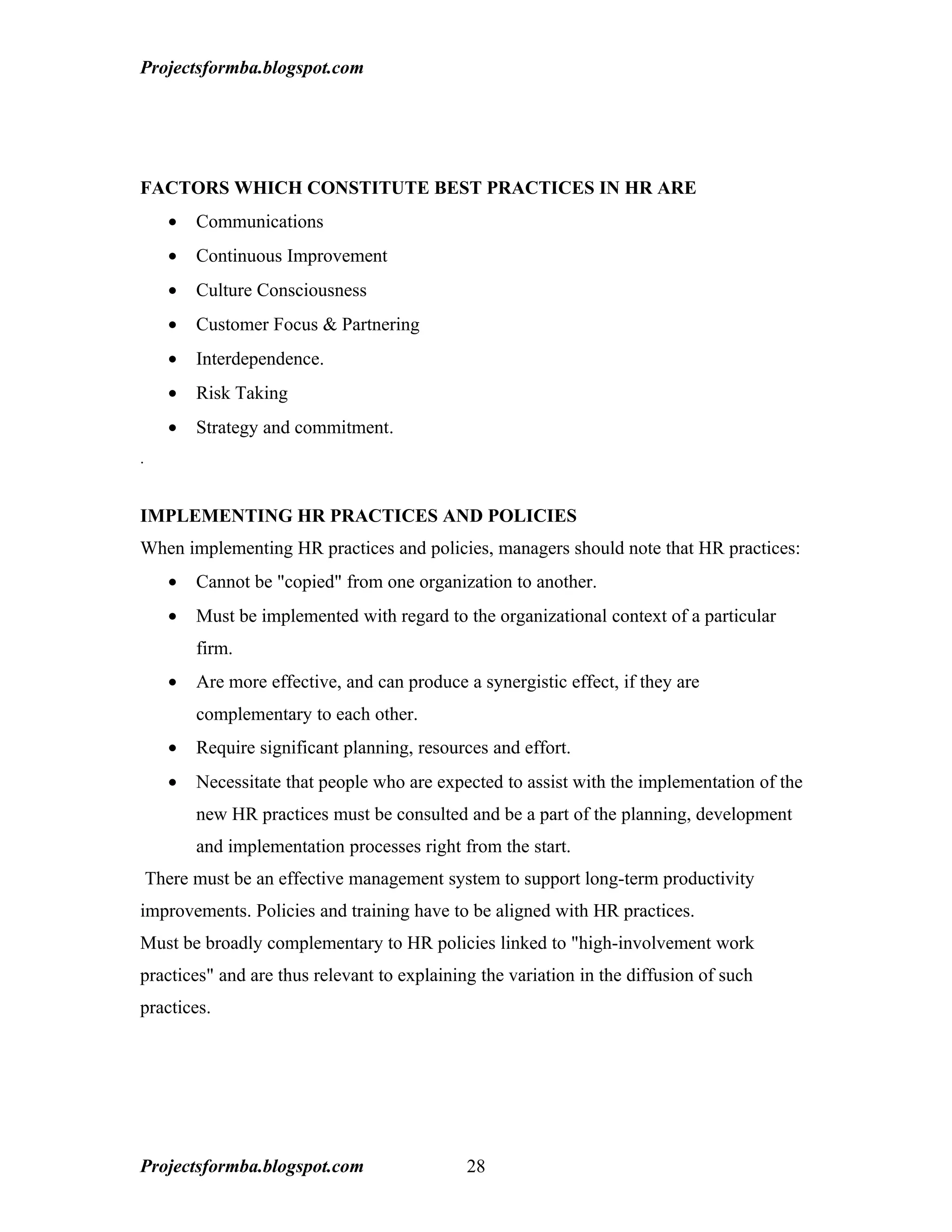Projectsformba.blogspot.com




FACTORS WHICH CONSTITUTE BEST PRACTICES IN HR ARE
      •   Communications
      •   Continuous Improvement
      •   Culture Consciousness
      •   Customer Focus & Partnering
      •   Interdependence.
      •   Risk Taking
      •   Strategy and commitment.
.


IMPLEMENTING HR PRACTICES AND POLICIES
When implementing HR practices and policies, managers should note that HR practices:
      •   Cannot be "copied" from one organization to another.
      •   Must be implemented with regard to the organizational context of a particular
          firm.
      •   Are more effective, and can produce a synergistic effect, if they are
          complementary to each other.
      •   Require significant planning, resources and effort.
      •   Necessitate that people who are expected to assist with the implementation of the
          new HR practices must be consulted and be a part of the planning, development
          and implementation processes right from the start.
    There must be an effective management system to support long-term productivity
improvements. Policies and training have to be aligned with HR practices.
Must be broadly complementary to HR policies linked to "high-involvement work
practices" and are thus relevant to explaining the variation in the diffusion of such
practices.




Projectsformba.blogspot.com                    28
 
