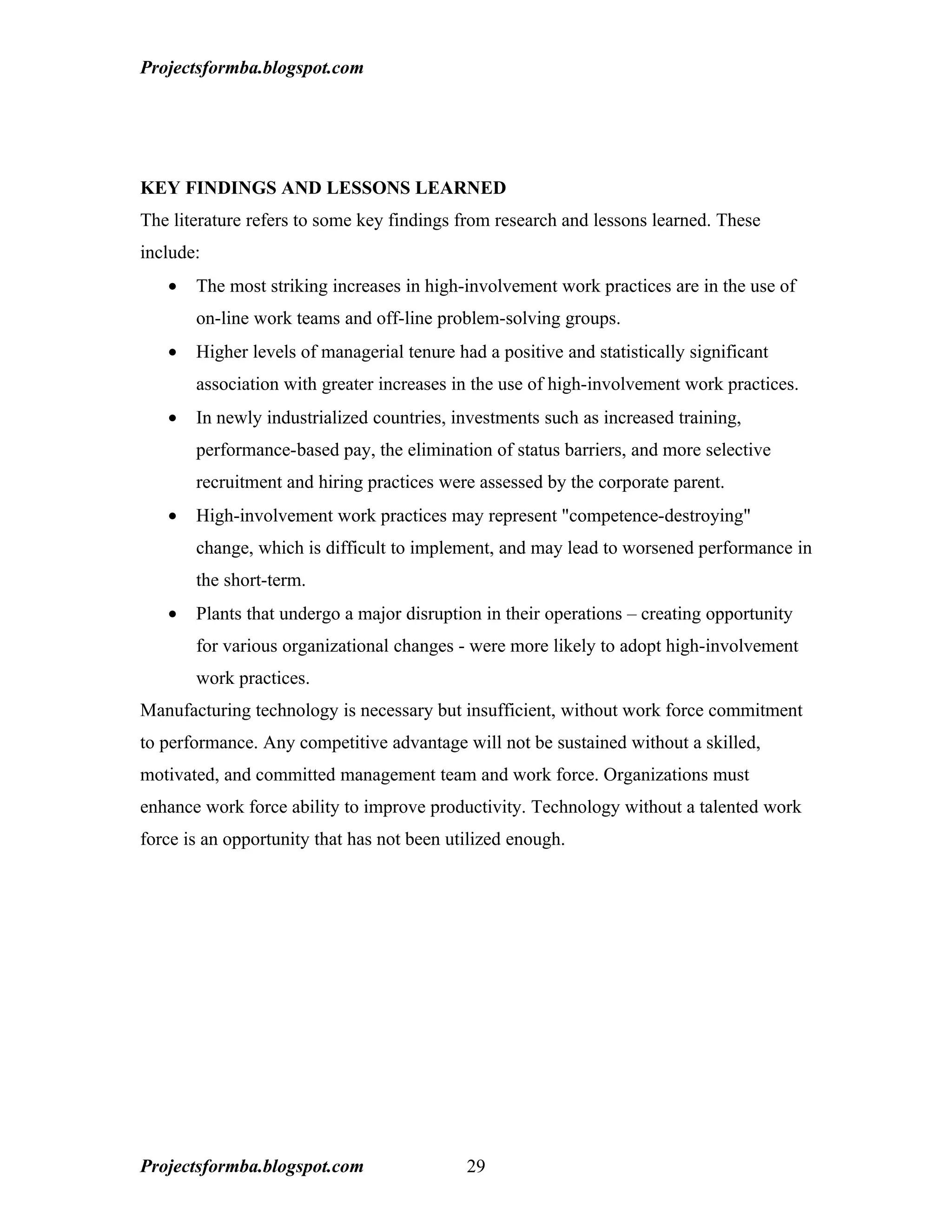 Projectsformba.blogspot.com




KEY FINDINGS AND LESSONS LEARNED
The literature refers to some key findings from research and lessons learned. These
include:
   •   The most striking increases in high-involvement work practices are in the use of
       on-line work teams and off-line problem-solving groups.
   •   Higher levels of managerial tenure had a positive and statistically significant
       association with greater increases in the use of high-involvement work practices.
   •   In newly industrialized countries, investments such as increased training,
       performance-based pay, the elimination of status barriers, and more selective
       recruitment and hiring practices were assessed by the corporate parent.
   •   High-involvement work practices may represent "competence-destroying"
       change, which is difficult to implement, and may lead to worsened performance in
       the short-term.
   •   Plants that undergo a major disruption in their operations – creating opportunity
       for various organizational changes - were more likely to adopt high-involvement
       work practices.
Manufacturing technology is necessary but insufficient, without work force commitment
to performance. Any competitive advantage will not be sustained without a skilled,
motivated, and committed management team and work force. Organizations must
enhance work force ability to improve productivity. Technology without a talented work
force is an opportunity that has not been utilized enough.




Projectsformba.blogspot.com                 29
 