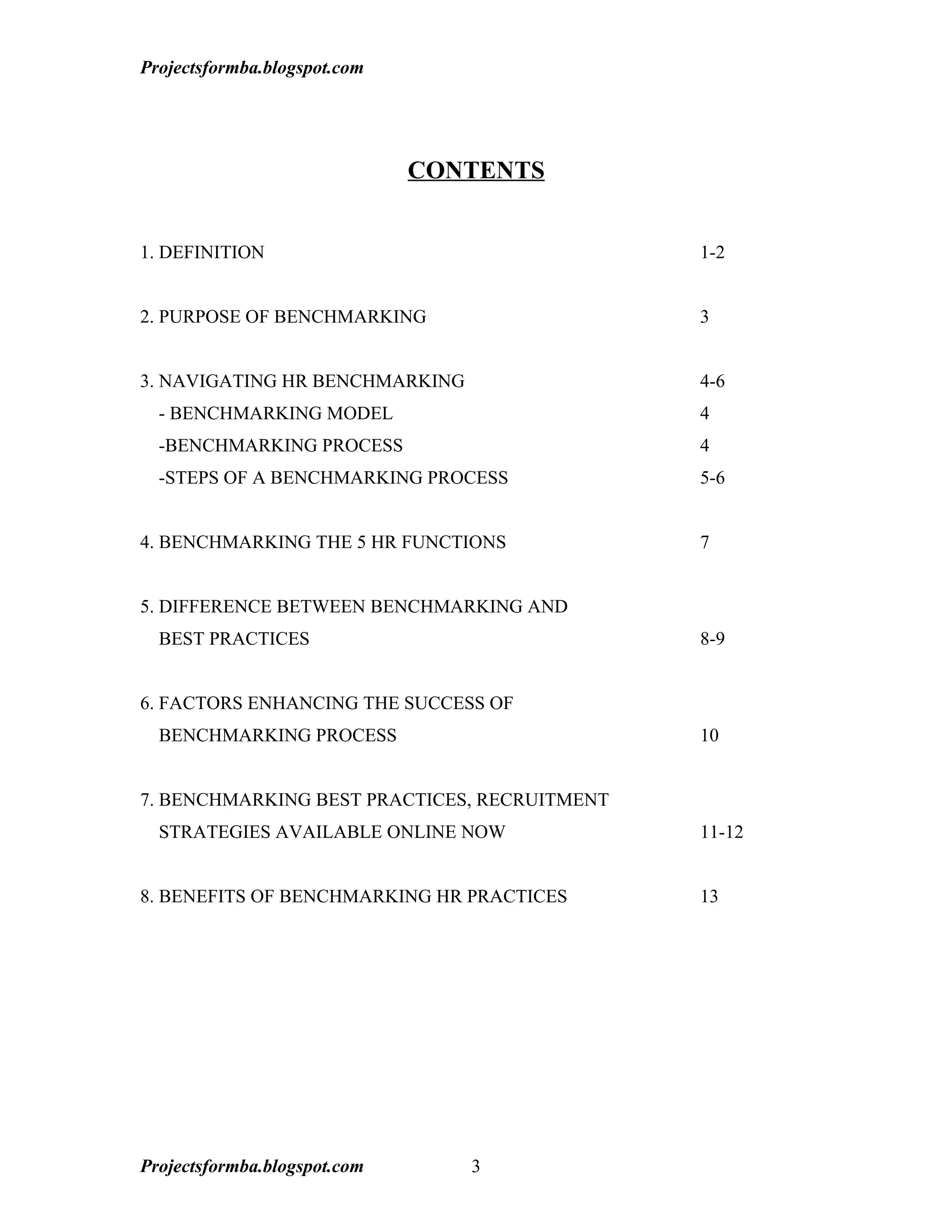 Projectsformba.blogspot.com




                              CONTENTS


1. DEFINITION                                 1-2


2. PURPOSE OF BENCHMARKING                    3


3. NAVIGATING HR BENCHMARKING                 4-6
  - BENCHMARKING MODEL                        4
  -BENCHMARKING PROCESS                       4
  -STEPS OF A BENCHMARKING PROCESS            5-6


4. BENCHMARKING THE 5 HR FUNCTIONS            7


5. DIFFERENCE BETWEEN BENCHMARKING AND
  BEST PRACTICES                              8-9


6. FACTORS ENHANCING THE SUCCESS OF
  BENCHMARKING PROCESS                        10


7. BENCHMARKING BEST PRACTICES, RECRUITMENT
  STRATEGIES AVAILABLE ONLINE NOW             11-12


8. BENEFITS OF BENCHMARKING HR PRACTICES      13




Projectsformba.blogspot.com      3
 