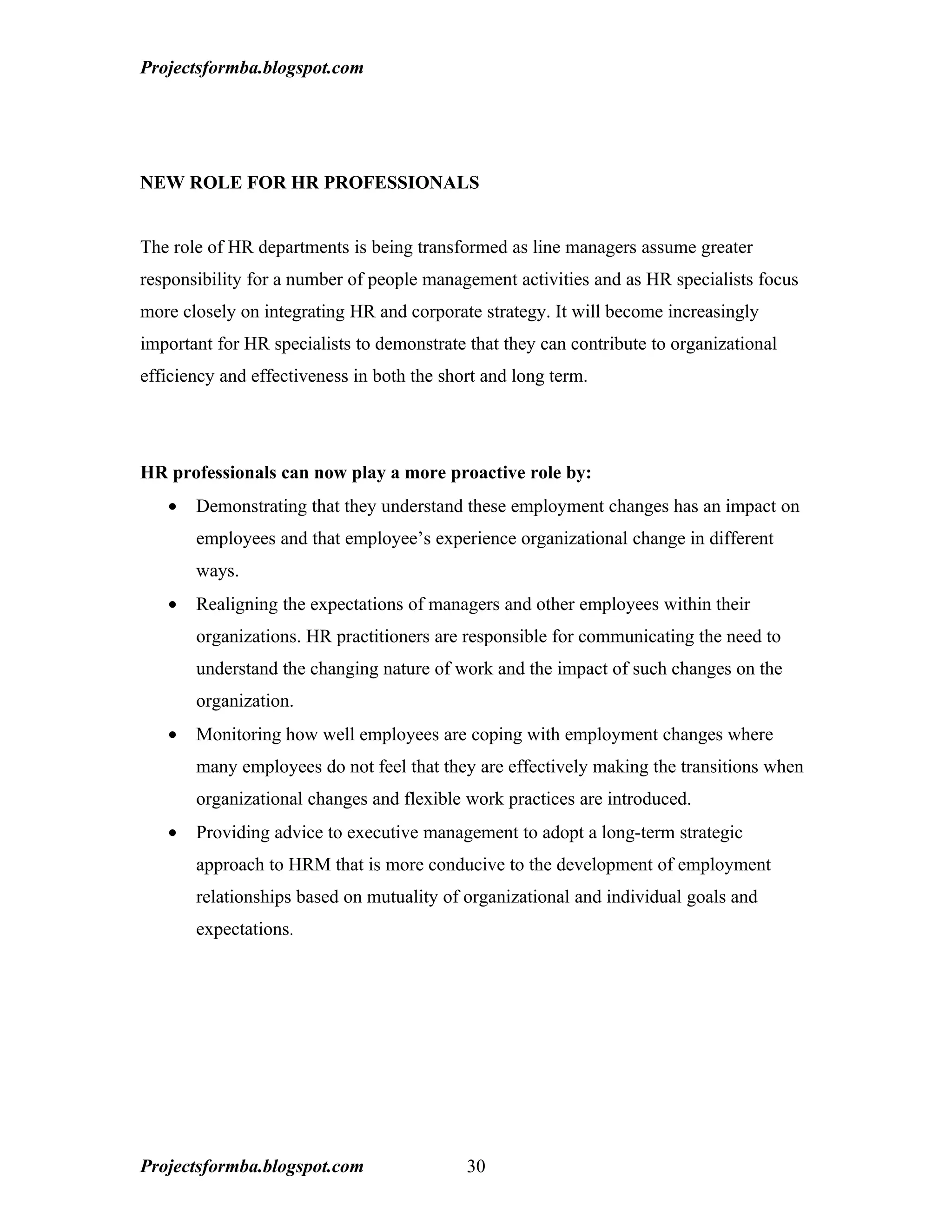 Projectsformba.blogspot.com




NEW ROLE FOR HR PROFESSIONALS


The role of HR departments is being transformed as line managers assume greater
responsibility for a number of people management activities and as HR specialists focus
more closely on integrating HR and corporate strategy. It will become increasingly
important for HR specialists to demonstrate that they can contribute to organizational
efficiency and effectiveness in both the short and long term.




HR professionals can now play a more proactive role by:
   •   Demonstrating that they understand these employment changes has an impact on
       employees and that employee’s experience organizational change in different
       ways.
   •   Realigning the expectations of managers and other employees within their
       organizations. HR practitioners are responsible for communicating the need to
       understand the changing nature of work and the impact of such changes on the
       organization.
   •   Monitoring how well employees are coping with employment changes where
       many employees do not feel that they are effectively making the transitions when
       organizational changes and flexible work practices are introduced.
   •   Providing advice to executive management to adopt a long-term strategic
       approach to HRM that is more conducive to the development of employment
       relationships based on mutuality of organizational and individual goals and
       expectations.




Projectsformba.blogspot.com                 30
 