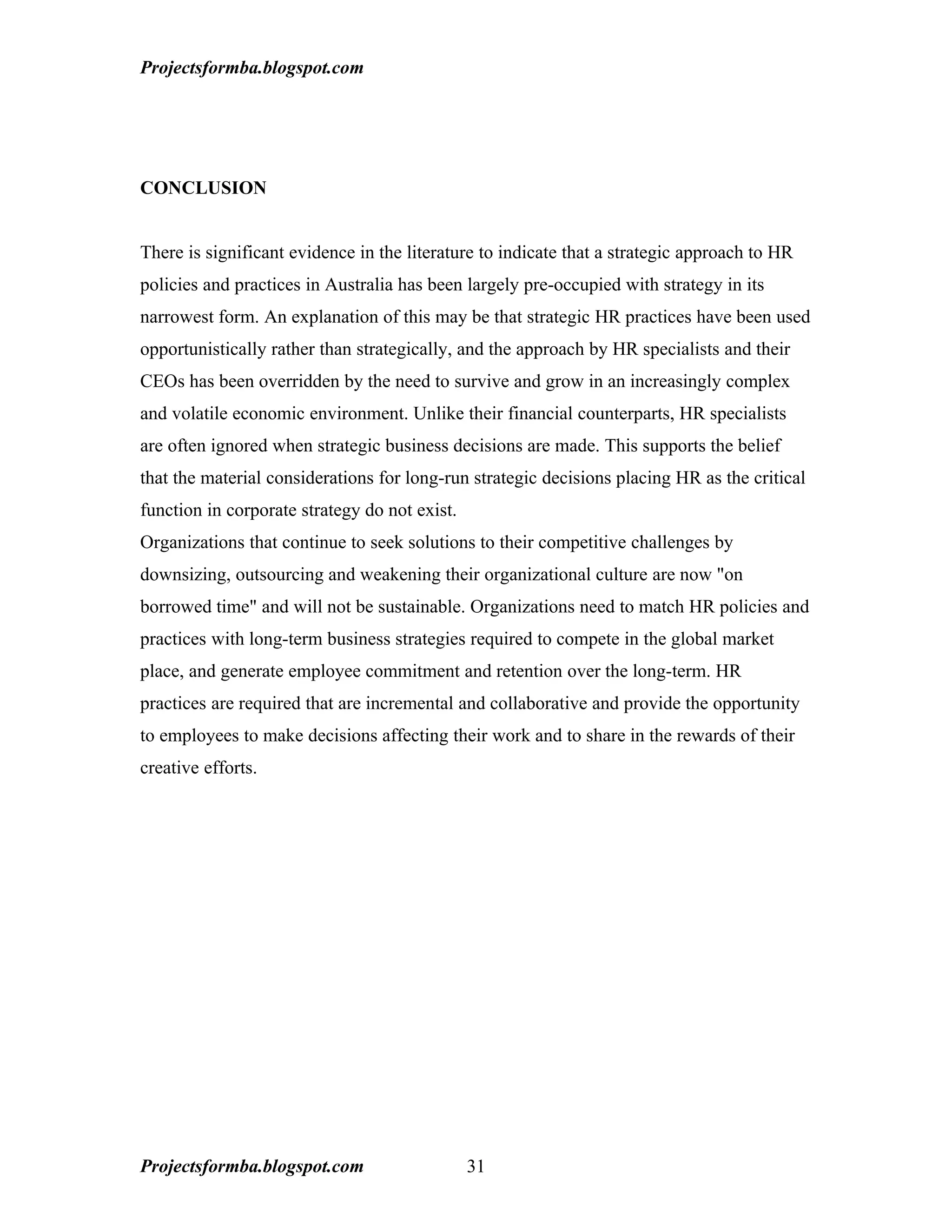 Projectsformba.blogspot.com




CONCLUSION


There is significant evidence in the literature to indicate that a strategic approach to HR
policies and practices in Australia has been largely pre-occupied with strategy in its
narrowest form. An explanation of this may be that strategic HR practices have been used
opportunistically rather than strategically, and the approach by HR specialists and their
CEOs has been overridden by the need to survive and grow in an increasingly complex
and volatile economic environment. Unlike their financial counterparts, HR specialists
are often ignored when strategic business decisions are made. This supports the belief
that the material considerations for long-run strategic decisions placing HR as the critical
function in corporate strategy do not exist.
Organizations that continue to seek solutions to their competitive challenges by
downsizing, outsourcing and weakening their organizational culture are now "on
borrowed time" and will not be sustainable. Organizations need to match HR policies and
practices with long-term business strategies required to compete in the global market
place, and generate employee commitment and retention over the long-term. HR
practices are required that are incremental and collaborative and provide the opportunity
to employees to make decisions affecting their work and to share in the rewards of their
creative efforts.




Projectsformba.blogspot.com                    31
 