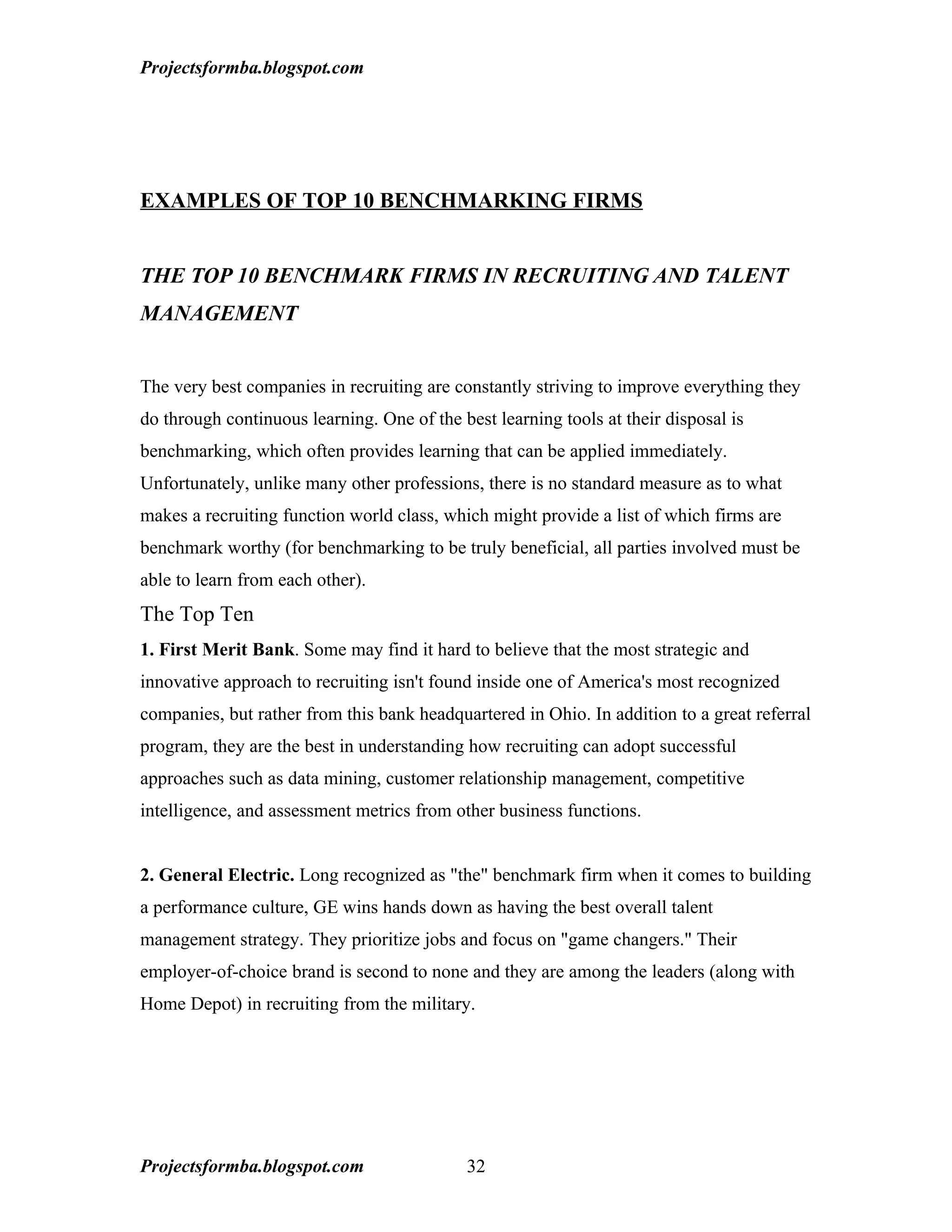 Projectsformba.blogspot.com




EXAMPLES OF TOP 10 BENCHMARKING FIRMS


THE TOP 10 BENCHMARK FIRMS IN RECRUITING AND TALENT
MANAGEMENT


The very best companies in recruiting are constantly striving to improve everything they
do through continuous learning. One of the best learning tools at their disposal is
benchmarking, which often provides learning that can be applied immediately.
Unfortunately, unlike many other professions, there is no standard measure as to what
makes a recruiting function world class, which might provide a list of which firms are
benchmark worthy (for benchmarking to be truly beneficial, all parties involved must be
able to learn from each other).
The Top Ten
1. First Merit Bank. Some may find it hard to believe that the most strategic and
innovative approach to recruiting isn't found inside one of America's most recognized
companies, but rather from this bank headquartered in Ohio. In addition to a great referral
program, they are the best in understanding how recruiting can adopt successful
approaches such as data mining, customer relationship management, competitive
intelligence, and assessment metrics from other business functions.


2. General Electric. Long recognized as "the" benchmark firm when it comes to building
a performance culture, GE wins hands down as having the best overall talent
management strategy. They prioritize jobs and focus on "game changers." Their
employer-of-choice brand is second to none and they are among the leaders (along with
Home Depot) in recruiting from the military.




Projectsformba.blogspot.com                 32
 