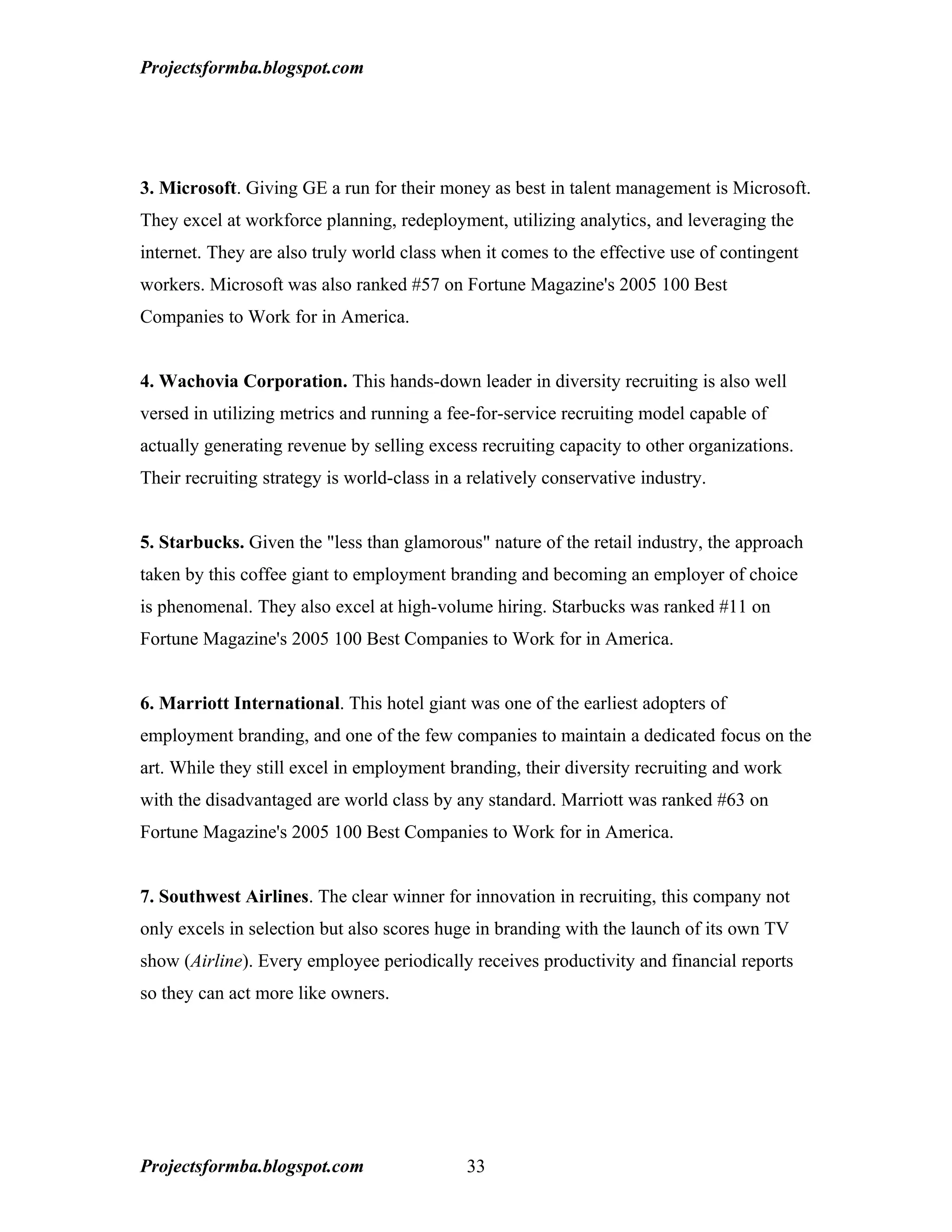 Projectsformba.blogspot.com




3. Microsoft. Giving GE a run for their money as best in talent management is Microsoft.
They excel at workforce planning, redeployment, utilizing analytics, and leveraging the
internet. They are also truly world class when it comes to the effective use of contingent
workers. Microsoft was also ranked #57 on Fortune Magazine's 2005 100 Best
Companies to Work for in America.


4. Wachovia Corporation. This hands-down leader in diversity recruiting is also well
versed in utilizing metrics and running a fee-for-service recruiting model capable of
actually generating revenue by selling excess recruiting capacity to other organizations.
Their recruiting strategy is world-class in a relatively conservative industry.


5. Starbucks. Given the "less than glamorous" nature of the retail industry, the approach
taken by this coffee giant to employment branding and becoming an employer of choice
is phenomenal. They also excel at high-volume hiring. Starbucks was ranked #11 on
Fortune Magazine's 2005 100 Best Companies to Work for in America.


6. Marriott International. This hotel giant was one of the earliest adopters of
employment branding, and one of the few companies to maintain a dedicated focus on the
art. While they still excel in employment branding, their diversity recruiting and work
with the disadvantaged are world class by any standard. Marriott was ranked #63 on
Fortune Magazine's 2005 100 Best Companies to Work for in America.


7. Southwest Airlines. The clear winner for innovation in recruiting, this company not
only excels in selection but also scores huge in branding with the launch of its own TV
show (Airline). Every employee periodically receives productivity and financial reports
so they can act more like owners.




Projectsformba.blogspot.com                  33
 