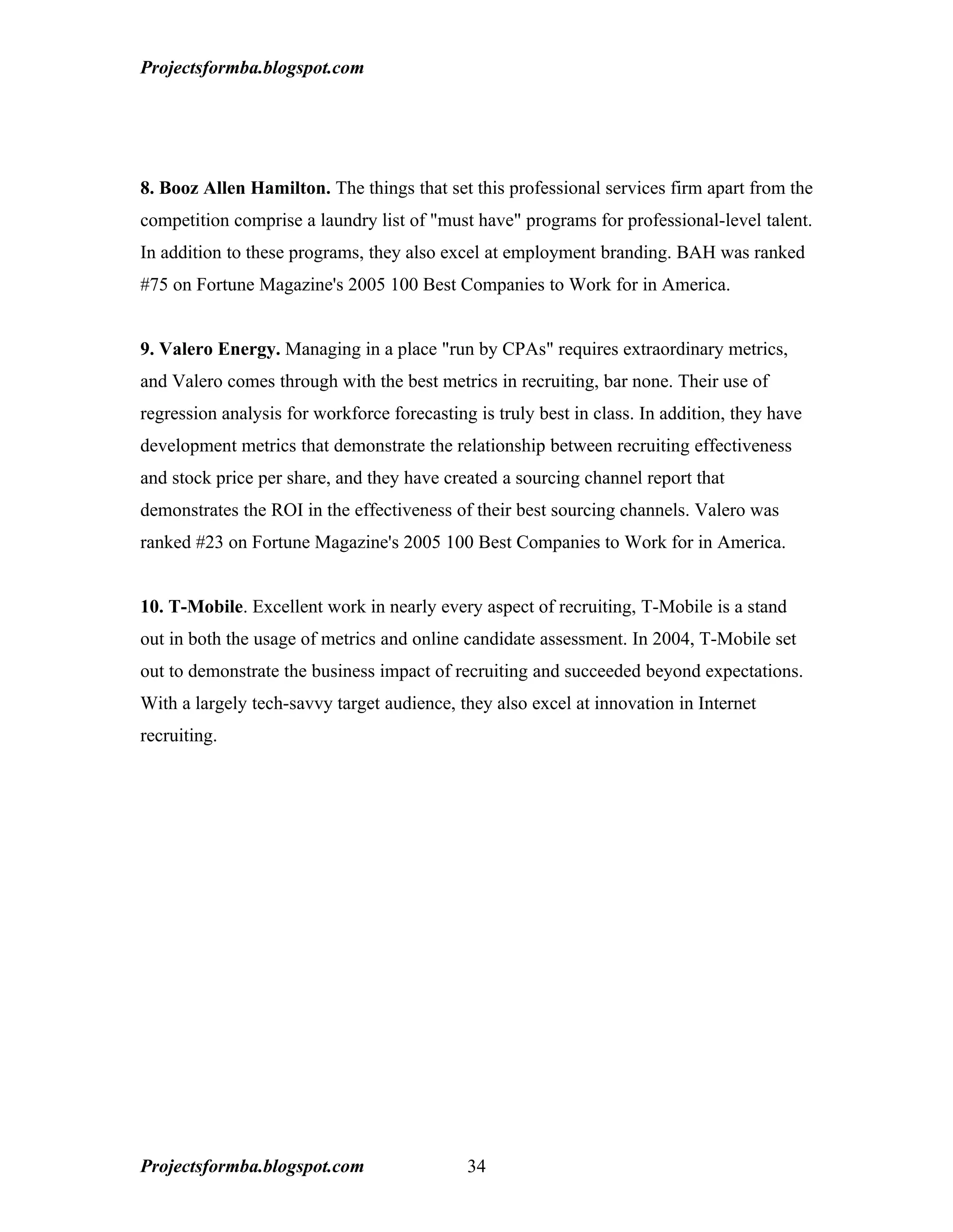 Projectsformba.blogspot.com




8. Booz Allen Hamilton. The things that set this professional services firm apart from the
competition comprise a laundry list of "must have" programs for professional-level talent.
In addition to these programs, they also excel at employment branding. BAH was ranked
#75 on Fortune Magazine's 2005 100 Best Companies to Work for in America.


9. Valero Energy. Managing in a place "run by CPAs" requires extraordinary metrics,
and Valero comes through with the best metrics in recruiting, bar none. Their use of
regression analysis for workforce forecasting is truly best in class. In addition, they have
development metrics that demonstrate the relationship between recruiting effectiveness
and stock price per share, and they have created a sourcing channel report that
demonstrates the ROI in the effectiveness of their best sourcing channels. Valero was
ranked #23 on Fortune Magazine's 2005 100 Best Companies to Work for in America.


10. T-Mobile. Excellent work in nearly every aspect of recruiting, T-Mobile is a stand
out in both the usage of metrics and online candidate assessment. In 2004, T-Mobile set
out to demonstrate the business impact of recruiting and succeeded beyond expectations.
With a largely tech-savvy target audience, they also excel at innovation in Internet
recruiting.




Projectsformba.blogspot.com                  34
 