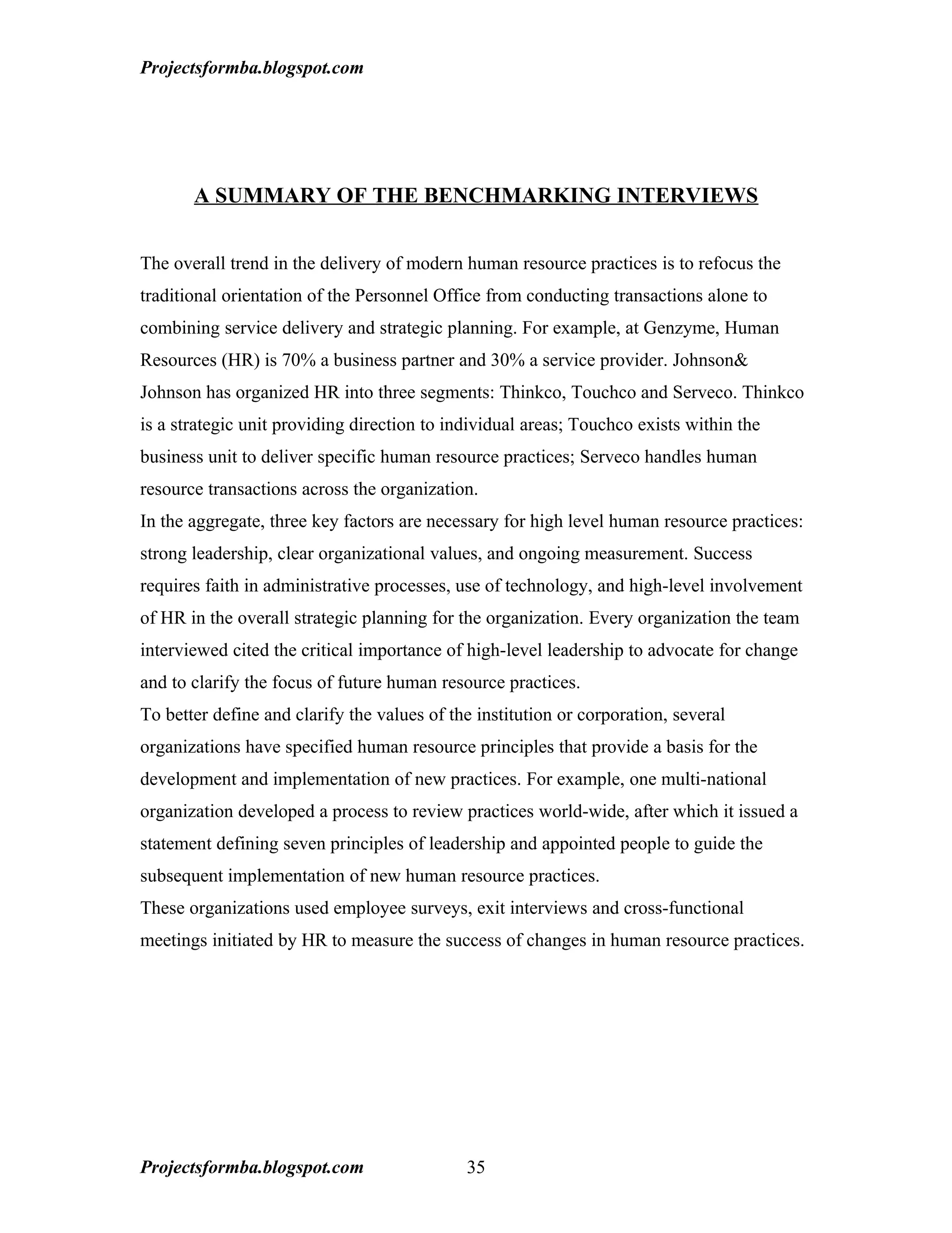 Projectsformba.blogspot.com




       A SUMMARY OF THE BENCHMARKING INTERVIEWS


The overall trend in the delivery of modern human resource practices is to refocus the
traditional orientation of the Personnel Office from conducting transactions alone to
combining service delivery and strategic planning. For example, at Genzyme, Human
Resources (HR) is 70% a business partner and 30% a service provider. Johnson&
Johnson has organized HR into three segments: Thinkco, Touchco and Serveco. Thinkco
is a strategic unit providing direction to individual areas; Touchco exists within the
business unit to deliver specific human resource practices; Serveco handles human
resource transactions across the organization.
In the aggregate, three key factors are necessary for high level human resource practices:
strong leadership, clear organizational values, and ongoing measurement. Success
requires faith in administrative processes, use of technology, and high-level involvement
of HR in the overall strategic planning for the organization. Every organization the team
interviewed cited the critical importance of high-level leadership to advocate for change
and to clarify the focus of future human resource practices.
To better define and clarify the values of the institution or corporation, several
organizations have specified human resource principles that provide a basis for the
development and implementation of new practices. For example, one multi-national
organization developed a process to review practices world-wide, after which it issued a
statement defining seven principles of leadership and appointed people to guide the
subsequent implementation of new human resource practices.
These organizations used employee surveys, exit interviews and cross-functional
meetings initiated by HR to measure the success of changes in human resource practices.




Projectsformba.blogspot.com                  35
 