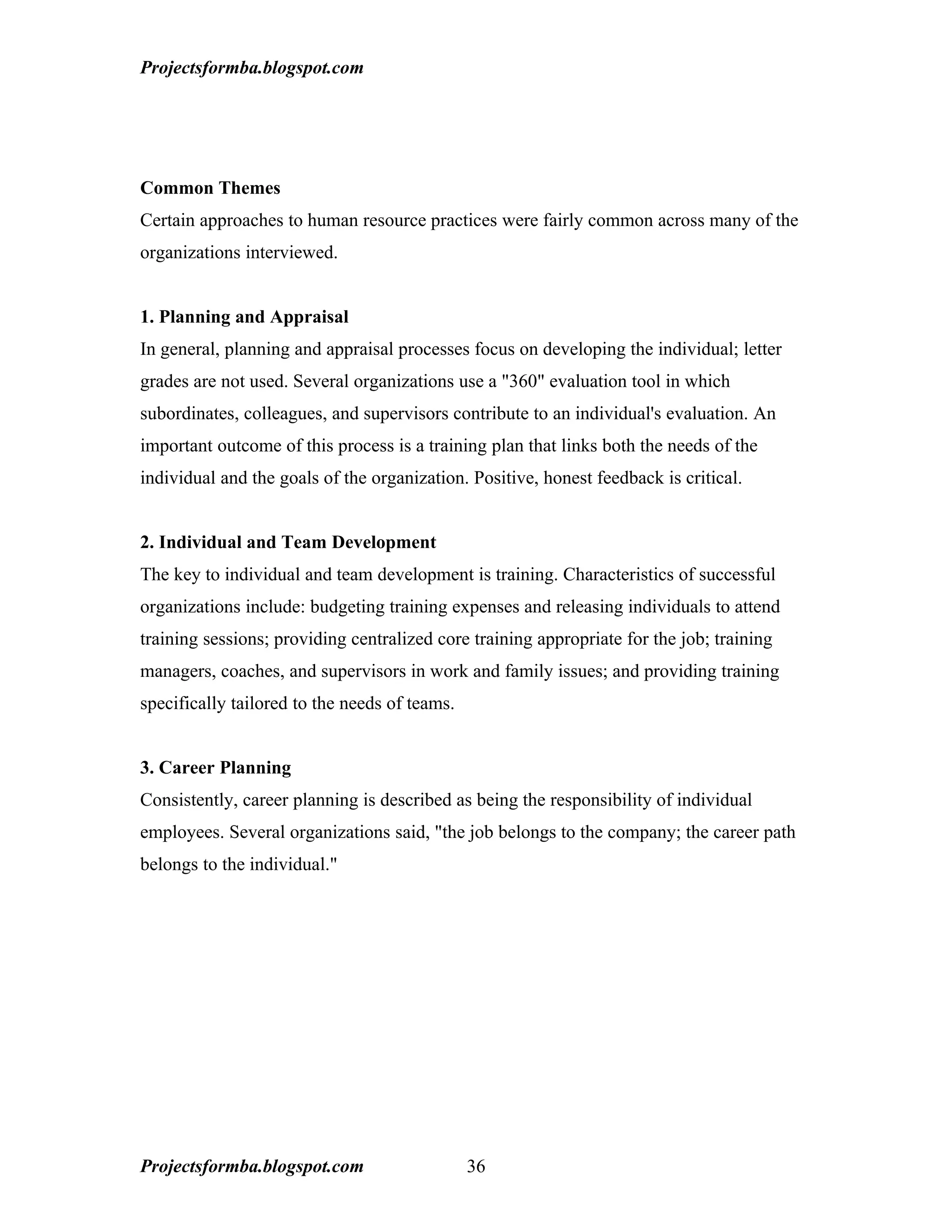 Projectsformba.blogspot.com




Common Themes
Certain approaches to human resource practices were fairly common across many of the
organizations interviewed.


1. Planning and Appraisal
In general, planning and appraisal processes focus on developing the individual; letter
grades are not used. Several organizations use a "360" evaluation tool in which
subordinates, colleagues, and supervisors contribute to an individual's evaluation. An
important outcome of this process is a training plan that links both the needs of the
individual and the goals of the organization. Positive, honest feedback is critical.


2. Individual and Team Development
The key to individual and team development is training. Characteristics of successful
organizations include: budgeting training expenses and releasing individuals to attend
training sessions; providing centralized core training appropriate for the job; training
managers, coaches, and supervisors in work and family issues; and providing training
specifically tailored to the needs of teams.


3. Career Planning
Consistently, career planning is described as being the responsibility of individual
employees. Several organizations said, "the job belongs to the company; the career path
belongs to the individual."




Projectsformba.blogspot.com                    36
 