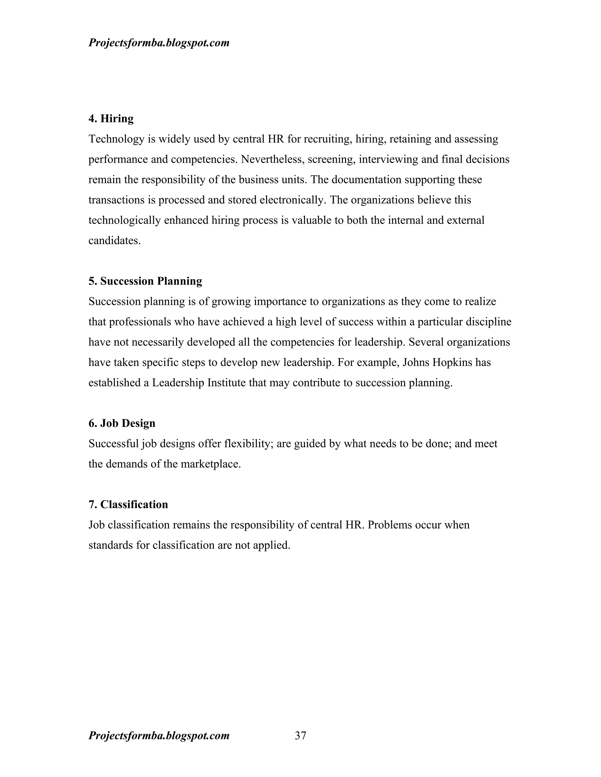 Projectsformba.blogspot.com




4. Hiring
Technology is widely used by central HR for recruiting, hiring, retaining and assessing
performance and competencies. Nevertheless, screening, interviewing and final decisions
remain the responsibility of the business units. The documentation supporting these
transactions is processed and stored electronically. The organizations believe this
technologically enhanced hiring process is valuable to both the internal and external
candidates.


5. Succession Planning
Succession planning is of growing importance to organizations as they come to realize
that professionals who have achieved a high level of success within a particular discipline
have not necessarily developed all the competencies for leadership. Several organizations
have taken specific steps to develop new leadership. For example, Johns Hopkins has
established a Leadership Institute that may contribute to succession planning.


6. Job Design
Successful job designs offer flexibility; are guided by what needs to be done; and meet
the demands of the marketplace.


7. Classification
Job classification remains the responsibility of central HR. Problems occur when
standards for classification are not applied.




Projectsformba.blogspot.com                     37
 