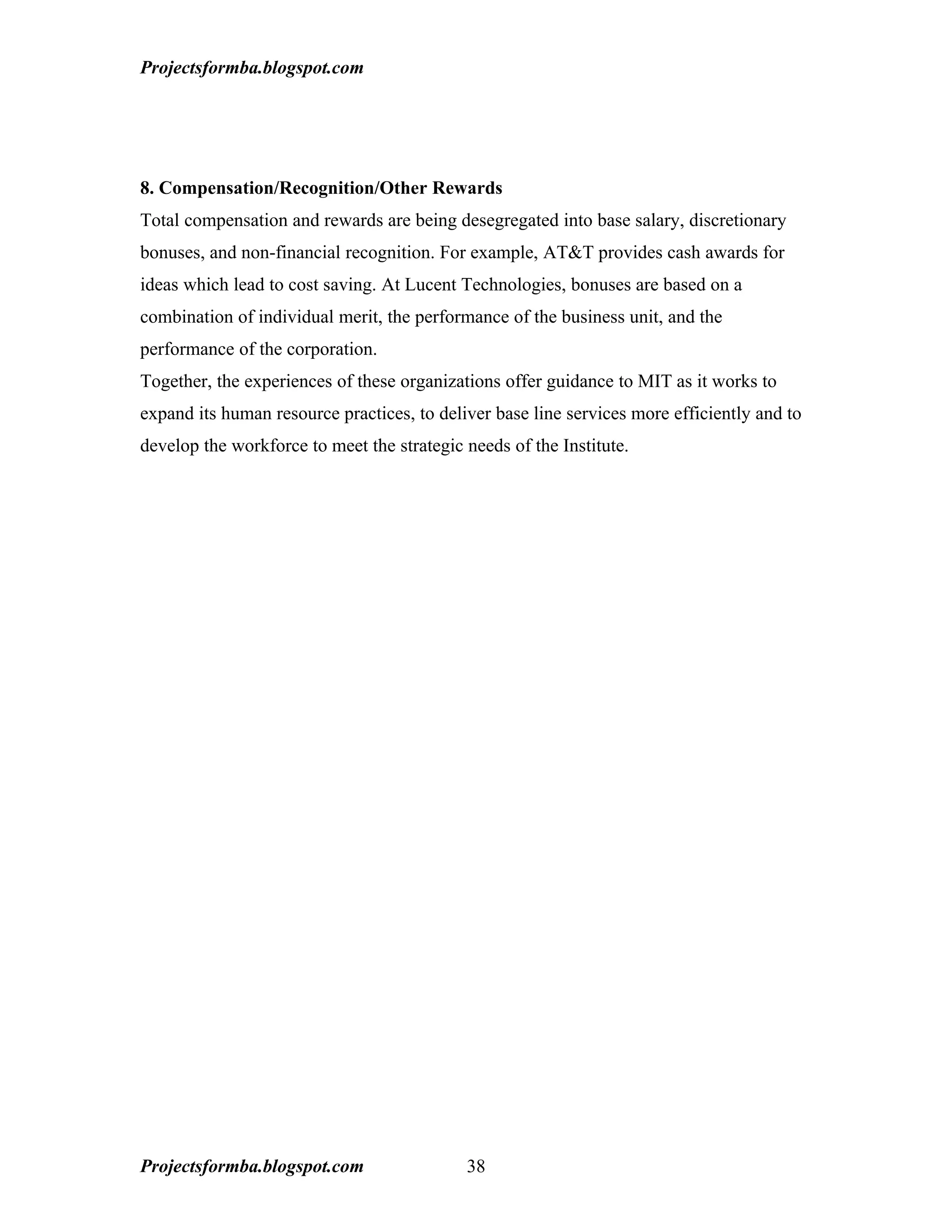 Projectsformba.blogspot.com




8. Compensation/Recognition/Other Rewards
Total compensation and rewards are being desegregated into base salary, discretionary
bonuses, and non-financial recognition. For example, AT&T provides cash awards for
ideas which lead to cost saving. At Lucent Technologies, bonuses are based on a
combination of individual merit, the performance of the business unit, and the
performance of the corporation.
Together, the experiences of these organizations offer guidance to MIT as it works to
expand its human resource practices, to deliver base line services more efficiently and to
develop the workforce to meet the strategic needs of the Institute.




Projectsformba.blogspot.com                 38
 