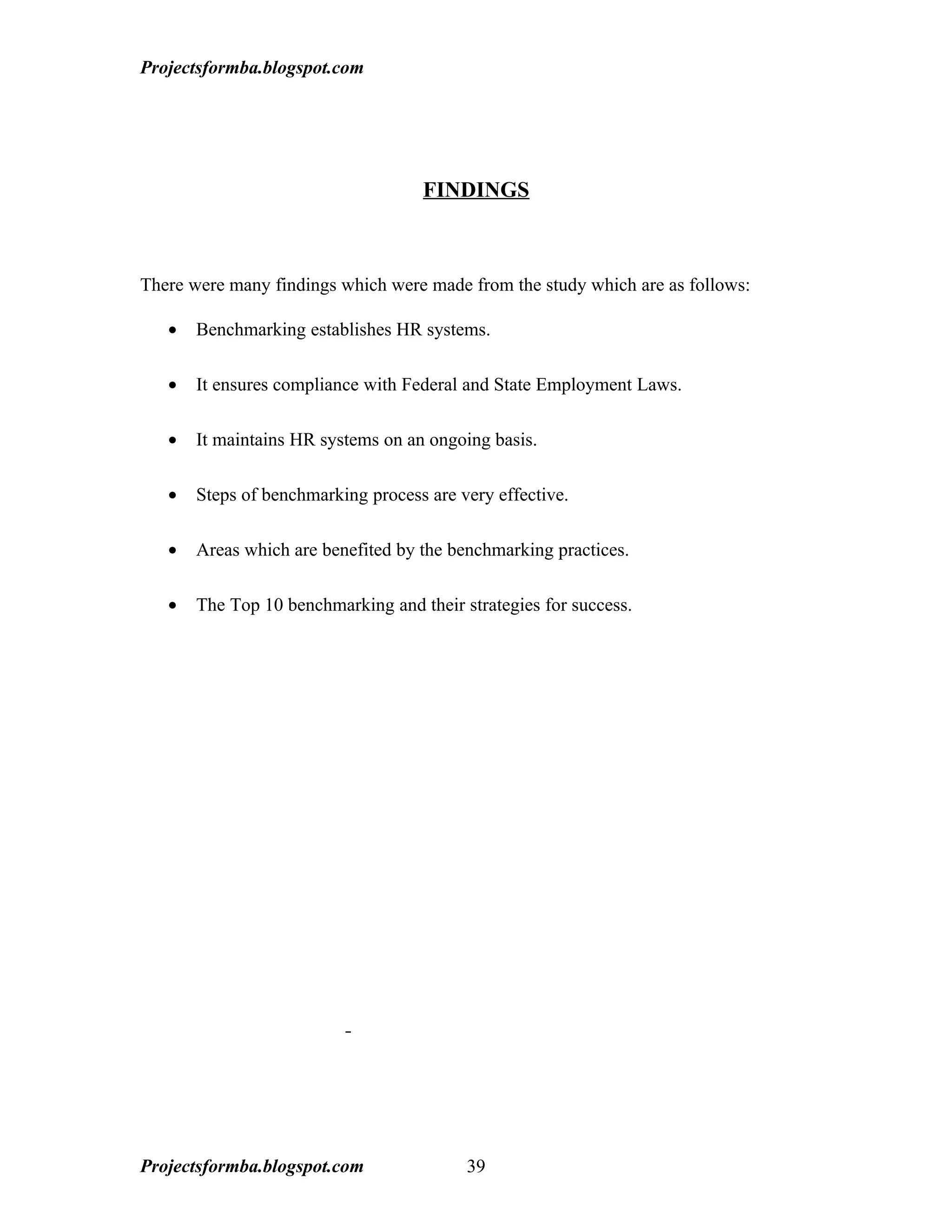 Projectsformba.blogspot.com




                                    FINDINGS



There were many findings which were made from the study which are as follows:

   •   Benchmarking establishes HR systems.

   •   It ensures compliance with Federal and State Employment Laws.

   •   It maintains HR systems on an ongoing basis.

   •   Steps of benchmarking process are very effective.

   •   Areas which are benefited by the benchmarking practices.

   •   The Top 10 benchmarking and their strategies for success.




Projectsformba.blogspot.com               39
 