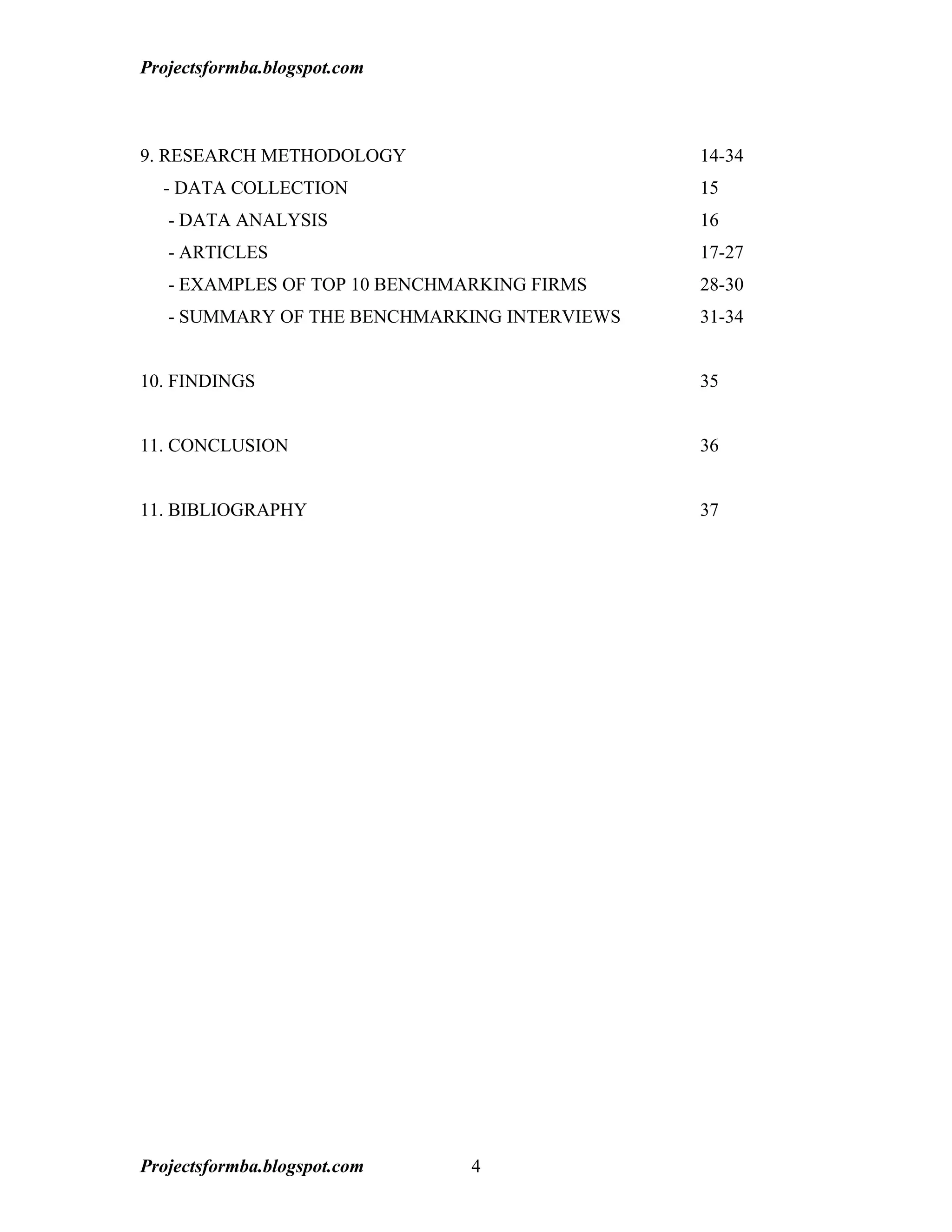 Projectsformba.blogspot.com



9. RESEARCH METHODOLOGY                       14-34
  - DATA COLLECTION                           15
   - DATA ANALYSIS                            16
   - ARTICLES                                 17-27
   - EXAMPLES OF TOP 10 BENCHMARKING FIRMS    28-30
   - SUMMARY OF THE BENCHMARKING INTERVIEWS   31-34


10. FINDINGS                                  35


11. CONCLUSION                                36


11. BIBLIOGRAPHY                              37




Projectsformba.blogspot.com    4
 