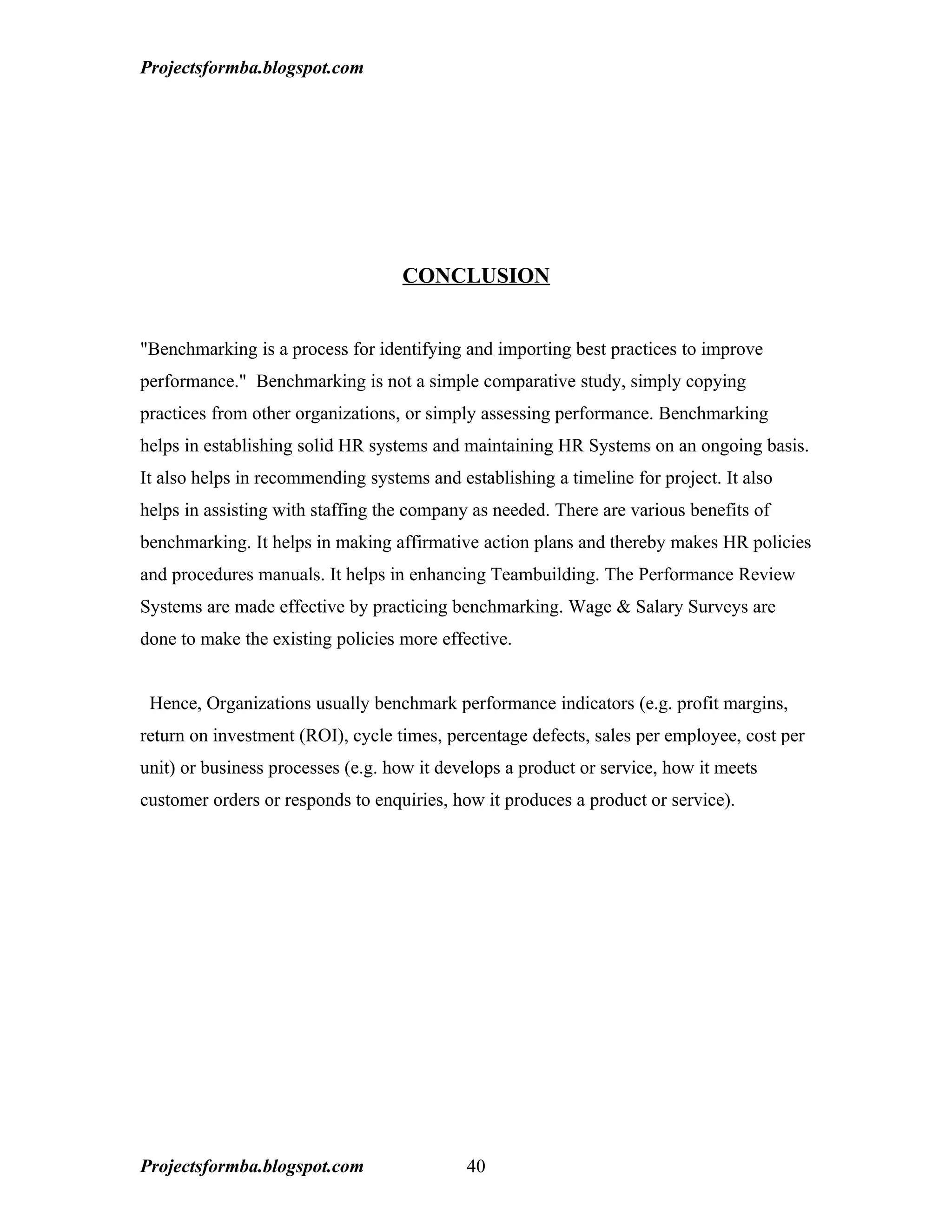 Projectsformba.blogspot.com




                                   CONCLUSION


"Benchmarking is a process for identifying and importing best practices to improve
performance." Benchmarking is not a simple comparative study, simply copying
practices from other organizations, or simply assessing performance. Benchmarking
helps in establishing solid HR systems and maintaining HR Systems on an ongoing basis.
It also helps in recommending systems and establishing a timeline for project. It also
helps in assisting with staffing the company as needed. There are various benefits of
benchmarking. It helps in making affirmative action plans and thereby makes HR policies
and procedures manuals. It helps in enhancing Teambuilding. The Performance Review
Systems are made effective by practicing benchmarking. Wage & Salary Surveys are
done to make the existing policies more effective.


 Hence, Organizations usually benchmark performance indicators (e.g. profit margins,
return on investment (ROI), cycle times, percentage defects, sales per employee, cost per
unit) or business processes (e.g. how it develops a product or service, how it meets
customer orders or responds to enquiries, how it produces a product or service).




Projectsformba.blogspot.com                 40
 