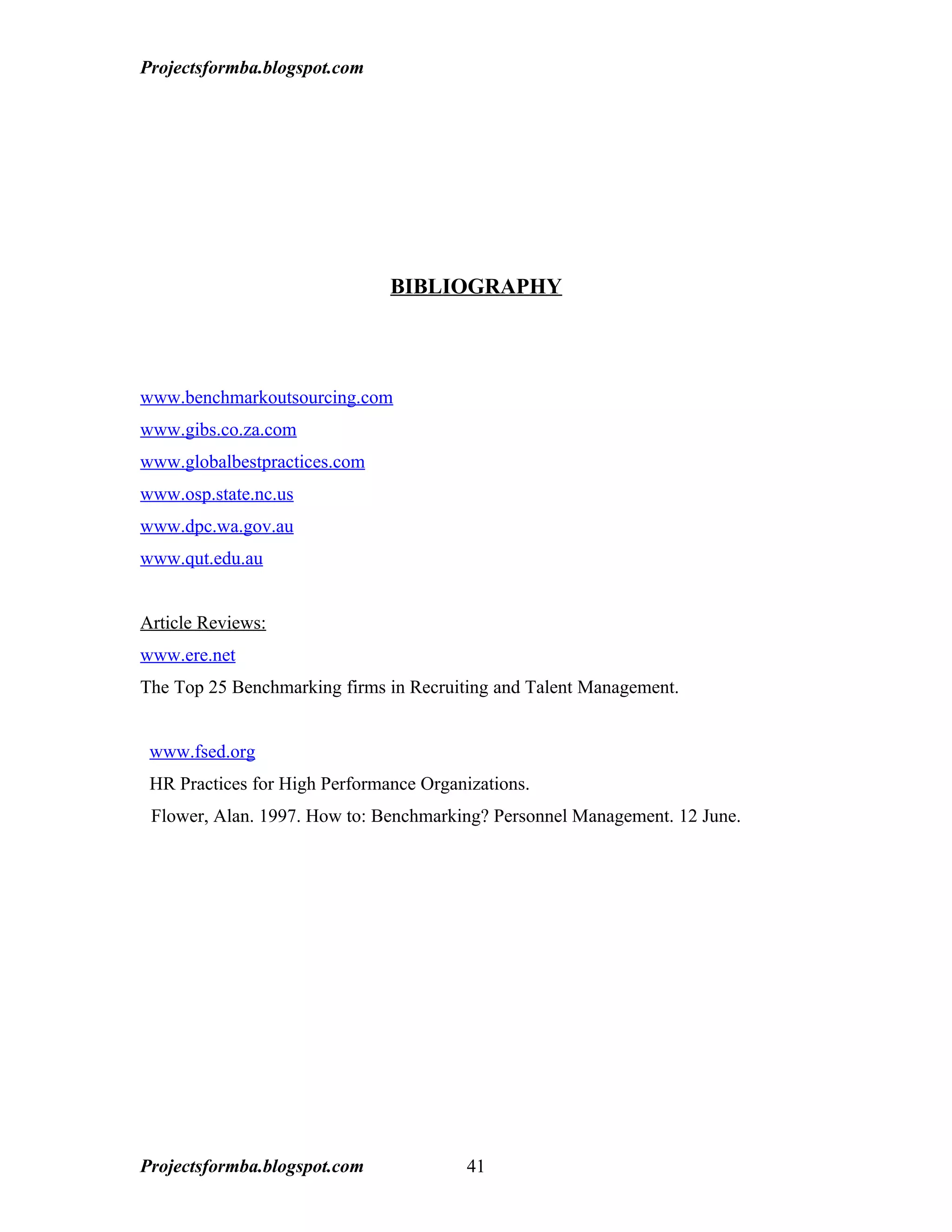 Projectsformba.blogspot.com




                               BIBLIOGRAPHY




www.benchmarkoutsourcing.com
www.gibs.co.za.com
www.globalbestpractices.com
www.osp.state.nc.us
www.dpc.wa.gov.au
www.qut.edu.au


Article Reviews:
www.ere.net
The Top 25 Benchmarking firms in Recruiting and Talent Management.


 www.fsed.org
 HR Practices for High Performance Organizations.
 Flower, Alan. 1997. How to: Benchmarking? Personnel Management. 12 June.




Projectsformba.blogspot.com              41
 