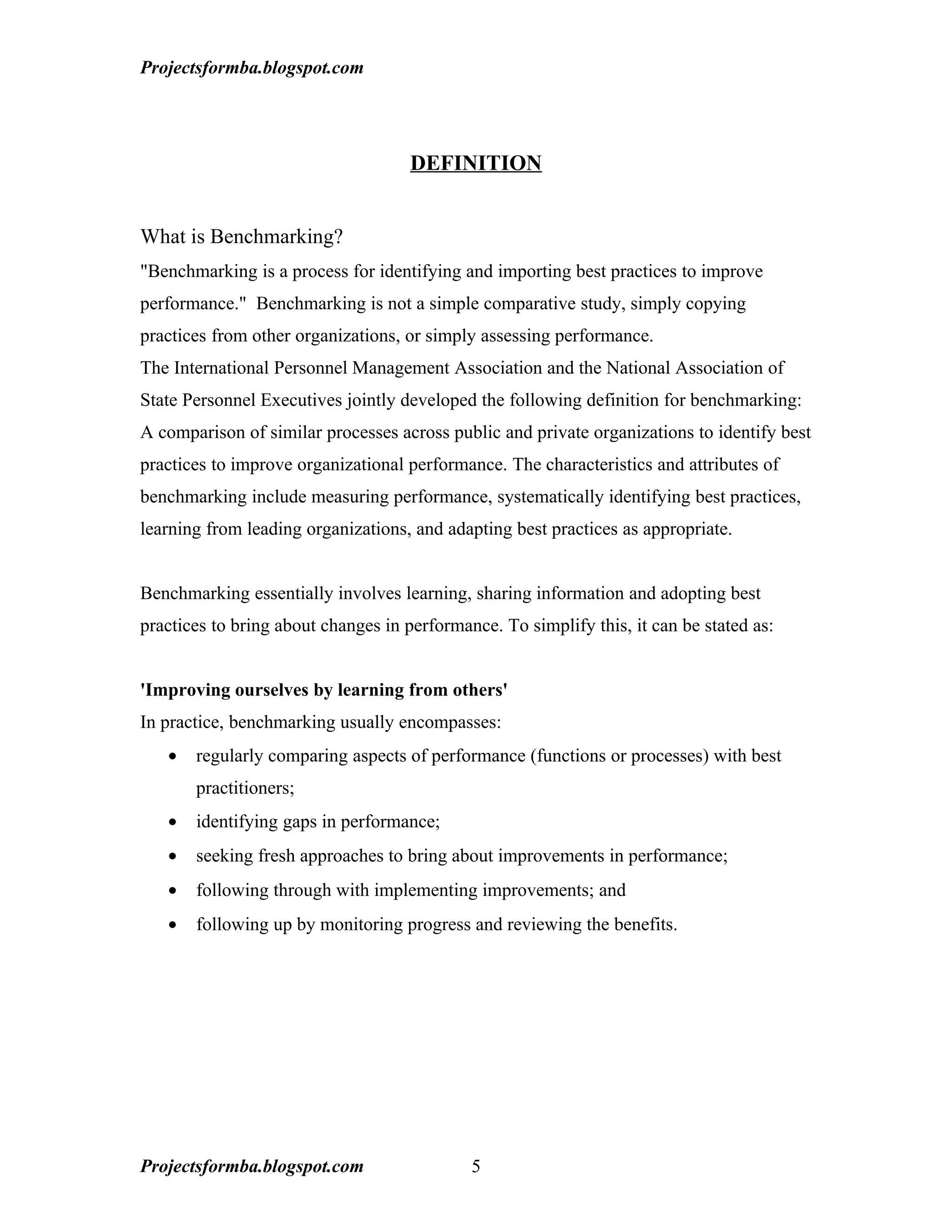 Projectsformba.blogspot.com




                                     DEFINITION


What is Benchmarking?
"Benchmarking is a process for identifying and importing best practices to improve
performance." Benchmarking is not a simple comparative study, simply copying
practices from other organizations, or simply assessing performance.
The International Personnel Management Association and the National Association of
State Personnel Executives jointly developed the following definition for benchmarking:
A comparison of similar processes across public and private organizations to identify best
practices to improve organizational performance. The characteristics and attributes of
benchmarking include measuring performance, systematically identifying best practices,
learning from leading organizations, and adapting best practices as appropriate.


Benchmarking essentially involves learning, sharing information and adopting best
practices to bring about changes in performance. To simplify this, it can be stated as:


'Improving ourselves by learning from others'
In practice, benchmarking usually encompasses:
   •   regularly comparing aspects of performance (functions or processes) with best
       practitioners;
   •   identifying gaps in performance;
   •   seeking fresh approaches to bring about improvements in performance;
   •   following through with implementing improvements; and
   •   following up by monitoring progress and reviewing the benefits.




Projectsformba.blogspot.com                  5
 