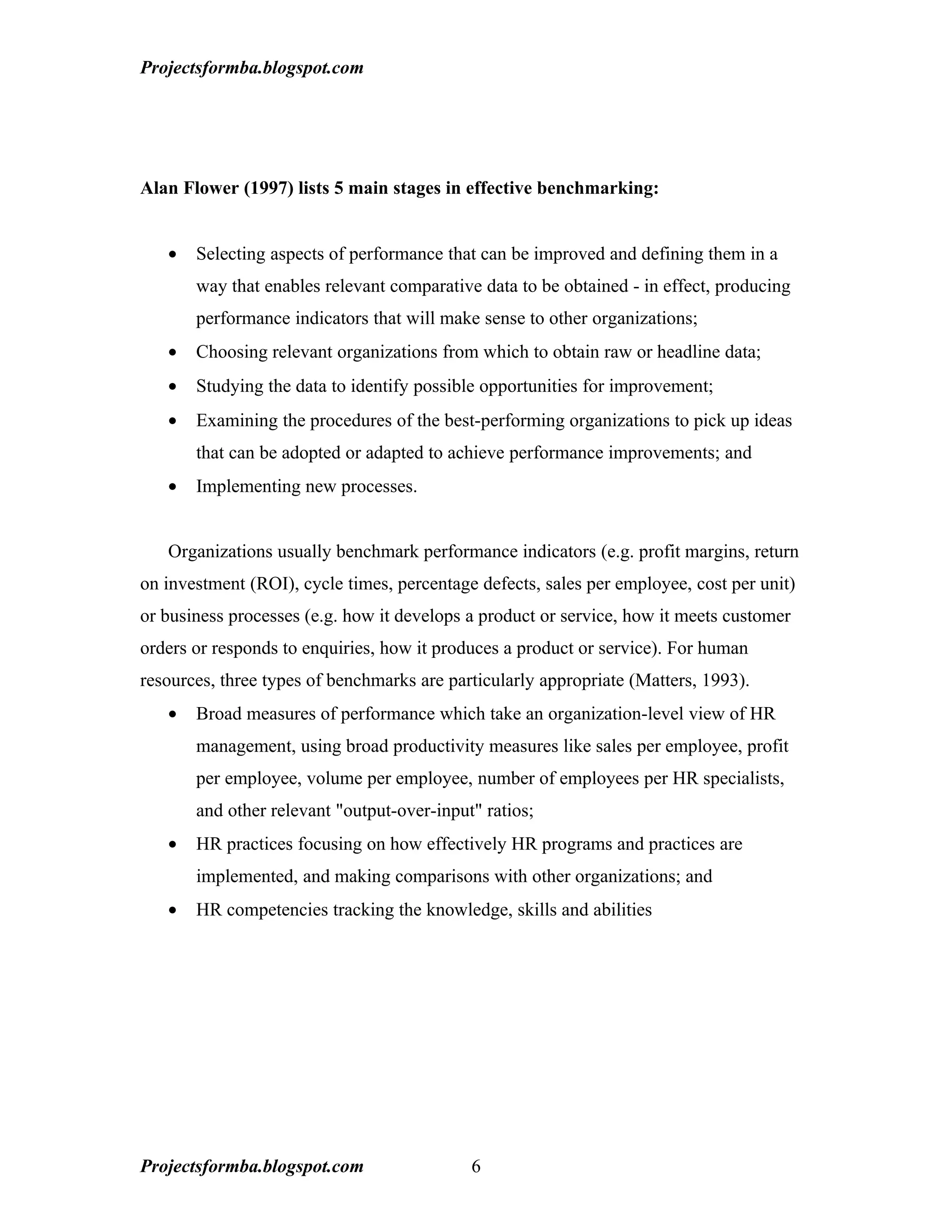Projectsformba.blogspot.com




Alan Flower (1997) lists 5 main stages in effective benchmarking:


   •   Selecting aspects of performance that can be improved and defining them in a
       way that enables relevant comparative data to be obtained - in effect, producing
       performance indicators that will make sense to other organizations;
   •   Choosing relevant organizations from which to obtain raw or headline data;
   •   Studying the data to identify possible opportunities for improvement;
   •   Examining the procedures of the best-performing organizations to pick up ideas
       that can be adopted or adapted to achieve performance improvements; and
   •   Implementing new processes.


   Organizations usually benchmark performance indicators (e.g. profit margins, return
on investment (ROI), cycle times, percentage defects, sales per employee, cost per unit)
or business processes (e.g. how it develops a product or service, how it meets customer
orders or responds to enquiries, how it produces a product or service). For human
resources, three types of benchmarks are particularly appropriate (Matters, 1993).
   •   Broad measures of performance which take an organization-level view of HR
       management, using broad productivity measures like sales per employee, profit
       per employee, volume per employee, number of employees per HR specialists,
       and other relevant "output-over-input" ratios;
   •   HR practices focusing on how effectively HR programs and practices are
       implemented, and making comparisons with other organizations; and
   •   HR competencies tracking the knowledge, skills and abilities




Projectsformba.blogspot.com                 6
 