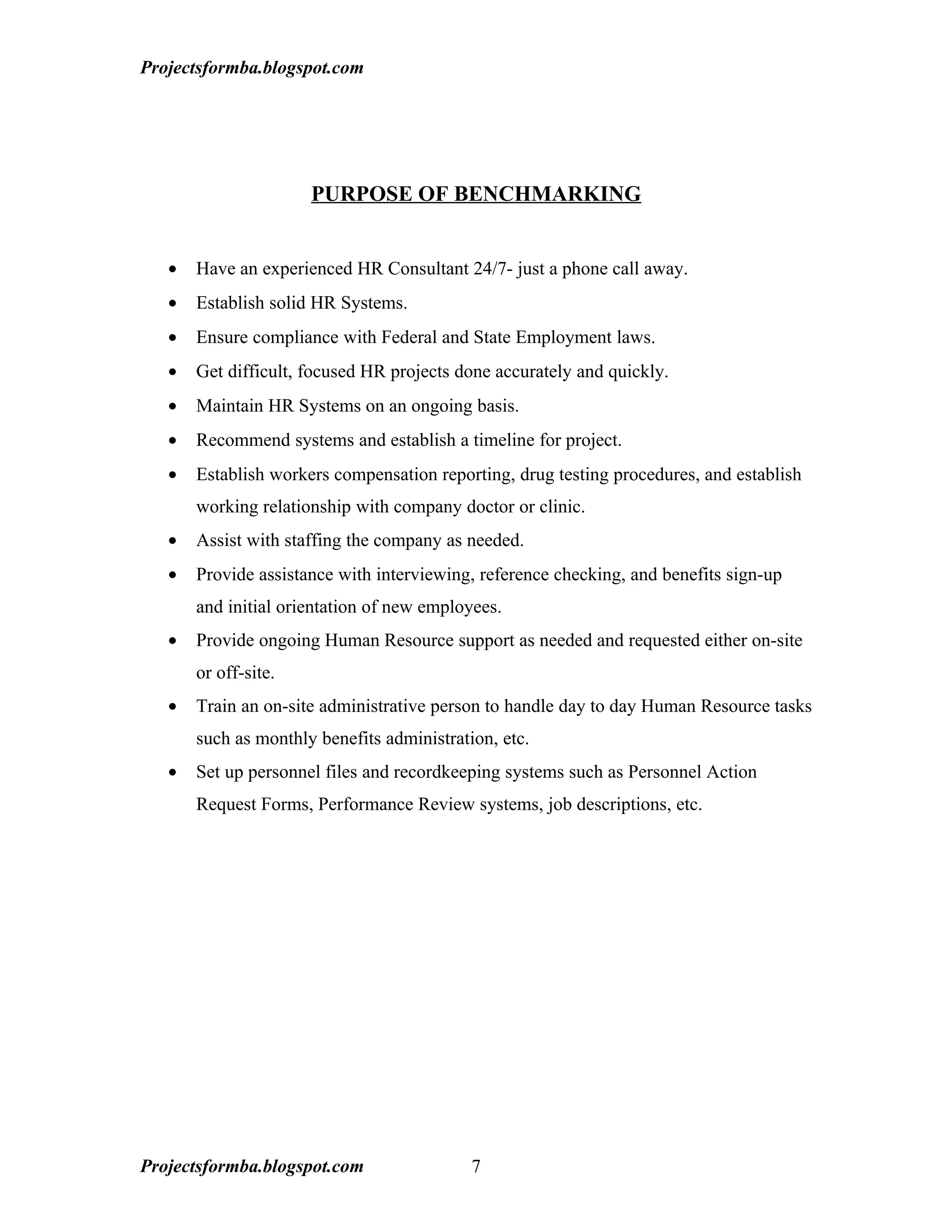 Projectsformba.blogspot.com




                      PURPOSE OF BENCHMARKING


   •   Have an experienced HR Consultant 24/7- just a phone call away.
   •   Establish solid HR Systems.
   •   Ensure compliance with Federal and State Employment laws.
   •   Get difficult, focused HR projects done accurately and quickly.
   •   Maintain HR Systems on an ongoing basis.
   •   Recommend systems and establish a timeline for project.
   •   Establish workers compensation reporting, drug testing procedures, and establish
       working relationship with company doctor or clinic.
   •   Assist with staffing the company as needed.
   •   Provide assistance with interviewing, reference checking, and benefits sign-up
       and initial orientation of new employees.
   •   Provide ongoing Human Resource support as needed and requested either on-site
       or off-site.
   •   Train an on-site administrative person to handle day to day Human Resource tasks
       such as monthly benefits administration, etc.
   •   Set up personnel files and recordkeeping systems such as Personnel Action
       Request Forms, Performance Review systems, job descriptions, etc.




Projectsformba.blogspot.com                 7
 
