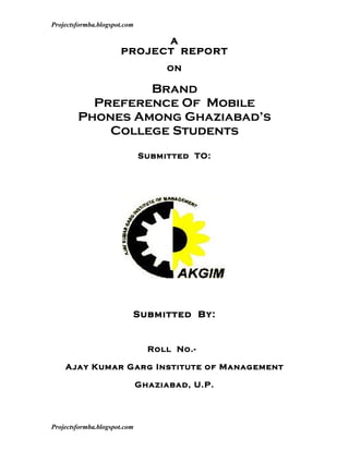 Projectsformba.blogspot.com

                            A
                      PROJECT REPORT
                                    ON

                 Brand
          Preference Of Mobile
        Phones Among Ghaziabad’s
            College Students
                              Submitted TO:




                          Submitted By:


                                Roll No.-

    Ajay Kumar Garg Institute of Management

                              Ghaziabad, U.P.




Projectsformba.blogspot.com
 