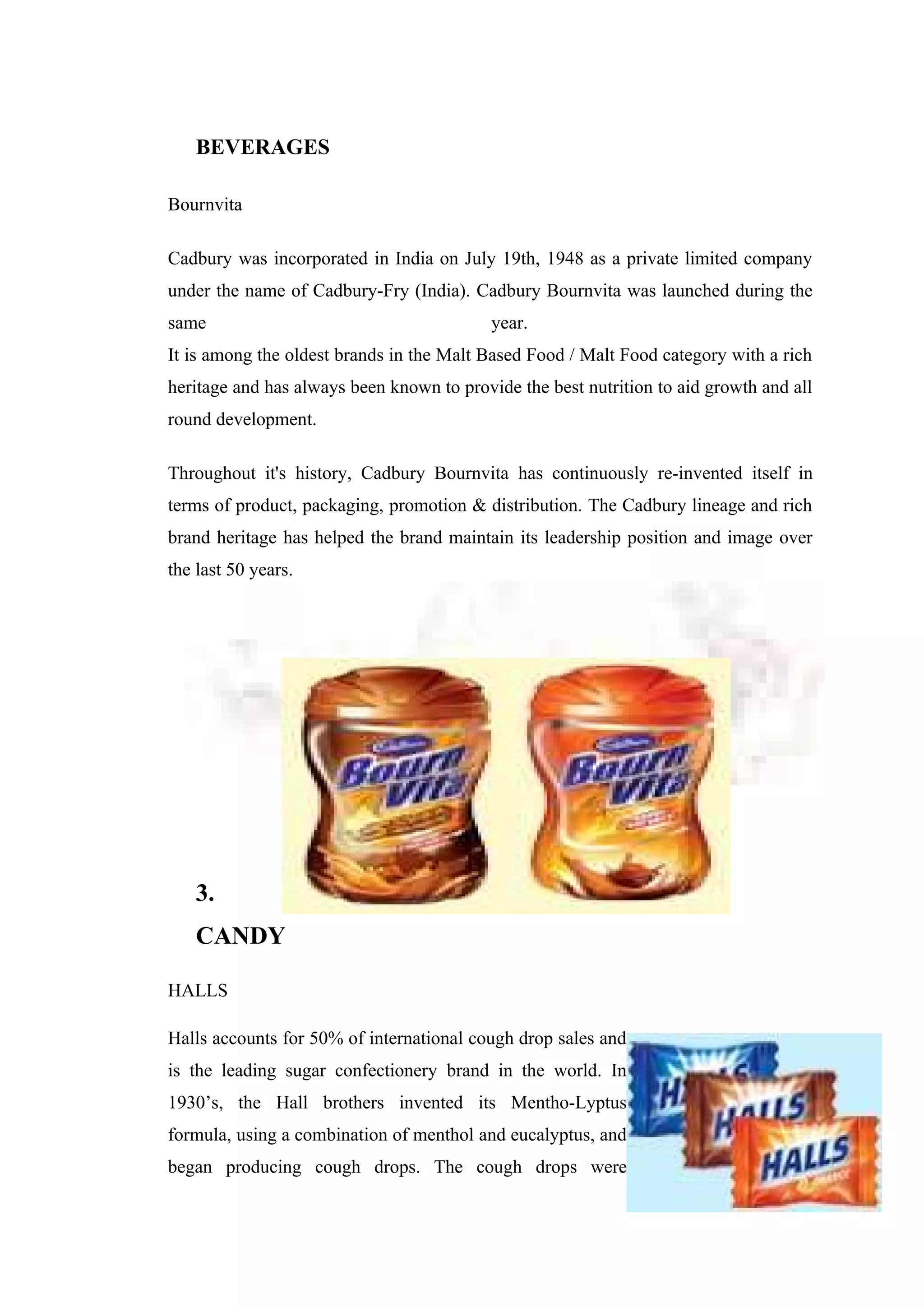 BEVERAGES
Bournvita
Cadbury was incorporated in India on July 19th, 1948 as a private limited company
under the name of Cadbury-Fry (India). Cadbury Bournvita was launched during the
same year.
It is among the oldest brands in the Malt Based Food / Malt Food category with a rich
heritage and has always been known to provide the best nutrition to aid growth and all
round development.
Throughout it's history, Cadbury Bournvita has continuously re-invented itself in
terms of product, packaging, promotion & distribution. The Cadbury lineage and rich
brand heritage has helped the brand maintain its leadership position and image over
the last 50 years.
3.
CANDY
HALLS
Halls accounts for 50% of international cough drop sales and
is the leading sugar confectionery brand in the world. In
1930’s, the Hall brothers invented its Mentho-Lyptus
formula, using a combination of menthol and eucalyptus, and
began producing cough drops. The cough drops were
 