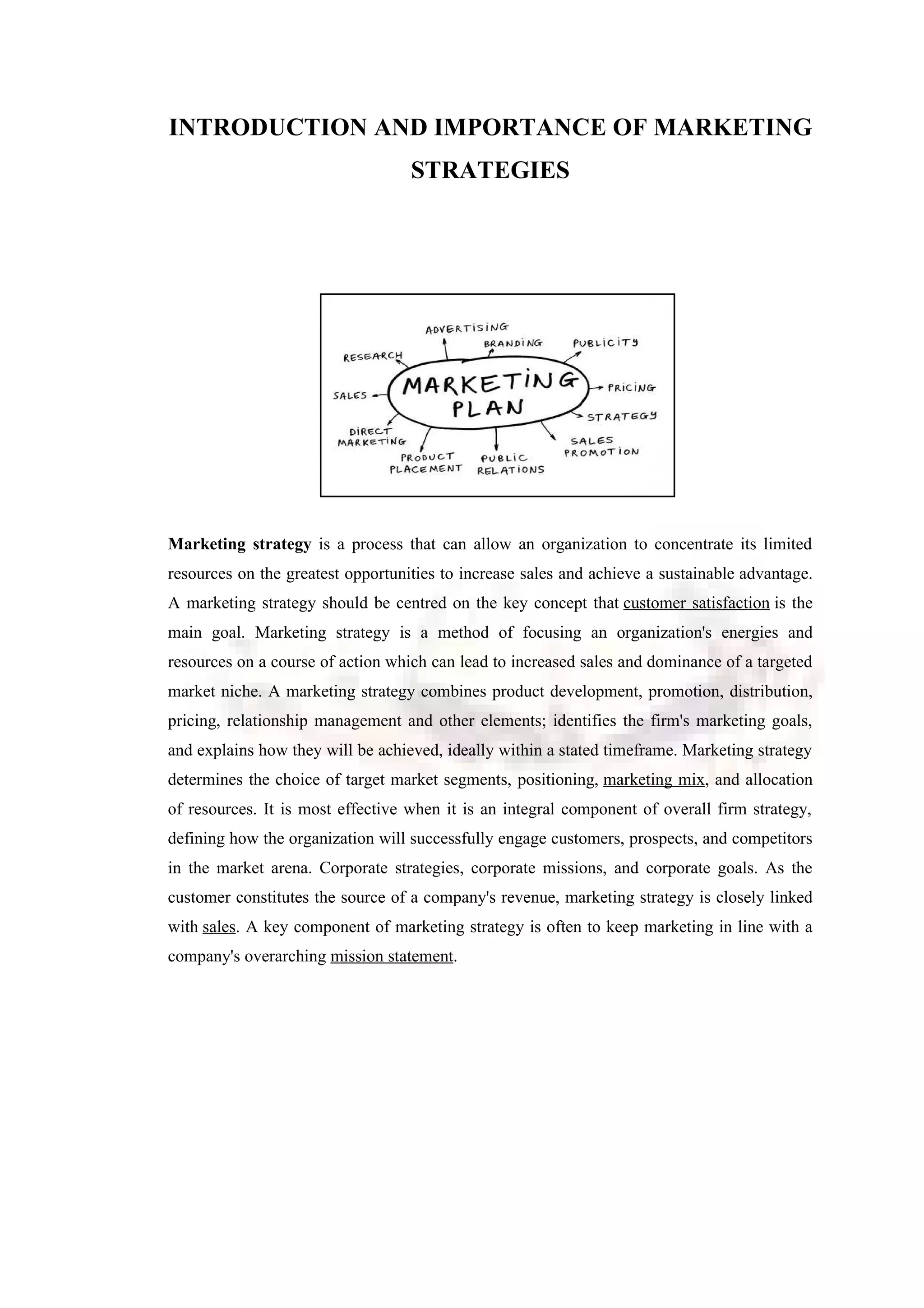 INTRODUCTION AND IMPORTANCE OF MARKETING
STRATEGIES
Marketing strategy is a process that can allow an organization to concentrate its limited
resources on the greatest opportunities to increase sales and achieve a sustainable advantage.
A marketing strategy should be centred on the key concept that customer satisfaction is the
main goal. Marketing strategy is a method of focusing an organization's energies and
resources on a course of action which can lead to increased sales and dominance of a targeted
market niche. A marketing strategy combines product development, promotion, distribution,
pricing, relationship management and other elements; identifies the firm's marketing goals,
and explains how they will be achieved, ideally within a stated timeframe. Marketing strategy
determines the choice of target market segments, positioning, marketing mix, and allocation
of resources. It is most effective when it is an integral component of overall firm strategy,
defining how the organization will successfully engage customers, prospects, and competitors
in the market arena. Corporate strategies, corporate missions, and corporate goals. As the
customer constitutes the source of a company's revenue, marketing strategy is closely linked
with sales. A key component of marketing strategy is often to keep marketing in line with a
company's overarching mission statement.
 