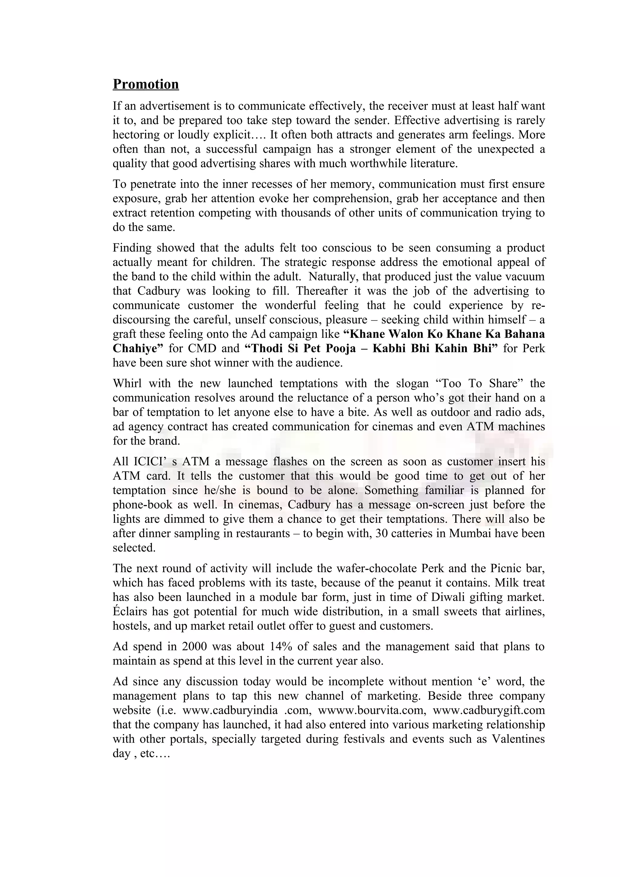 Promotion
If an advertisement is to communicate effectively, the receiver must at least half want
it to, and be prepared too take step toward the sender. Effective advertising is rarely
hectoring or loudly explicit…. It often both attracts and generates arm feelings. More
often than not, a successful campaign has a stronger element of the unexpected a
quality that good advertising shares with much worthwhile literature.
To penetrate into the inner recesses of her memory, communication must first ensure
exposure, grab her attention evoke her comprehension, grab her acceptance and then
extract retention competing with thousands of other units of communication trying to
do the same.
Finding showed that the adults felt too conscious to be seen consuming a product
actually meant for children. The strategic response address the emotional appeal of
the band to the child within the adult. Naturally, that produced just the value vacuum
that Cadbury was looking to fill. Thereafter it was the job of the advertising to
communicate customer the wonderful feeling that he could experience by re-
discoursing the careful, unself conscious, pleasure – seeking child within himself – a
graft these feeling onto the Ad campaign like “Khane Walon Ko Khane Ka Bahana
Chahiye” for CMD and “Thodi Si Pet Pooja – Kabhi Bhi Kahin Bhi” for Perk
have been sure shot winner with the audience.
Whirl with the new launched temptations with the slogan “Too To Share” the
communication resolves around the reluctance of a person who’s got their hand on a
bar of temptation to let anyone else to have a bite. As well as outdoor and radio ads,
ad agency contract has created communication for cinemas and even ATM machines
for the brand.
All ICICI’ s ATM a message flashes on the screen as soon as customer insert his
ATM card. It tells the customer that this would be good time to get out of her
temptation since he/she is bound to be alone. Something familiar is planned for
phone-book as well. In cinemas, Cadbury has a message on-screen just before the
lights are dimmed to give them a chance to get their temptations. There will also be
after dinner sampling in restaurants – to begin with, 30 catteries in Mumbai have been
selected.
The next round of activity will include the wafer-chocolate Perk and the Picnic bar,
which has faced problems with its taste, because of the peanut it contains. Milk treat
has also been launched in a module bar form, just in time of Diwali gifting market.
Éclairs has got potential for much wide distribution, in a small sweets that airlines,
hostels, and up market retail outlet offer to guest and customers.
Ad spend in 2000 was about 14% of sales and the management said that plans to
maintain as spend at this level in the current year also.
Ad since any discussion today would be incomplete without mention ‘e’ word, the
management plans to tap this new channel of marketing. Beside three company
website (i.e. www.cadburyindia .com, wwww.bourvita.com, www.cadburygift.com
that the company has launched, it had also entered into various marketing relationship
with other portals, specially targeted during festivals and events such as Valentines
day , etc….
 