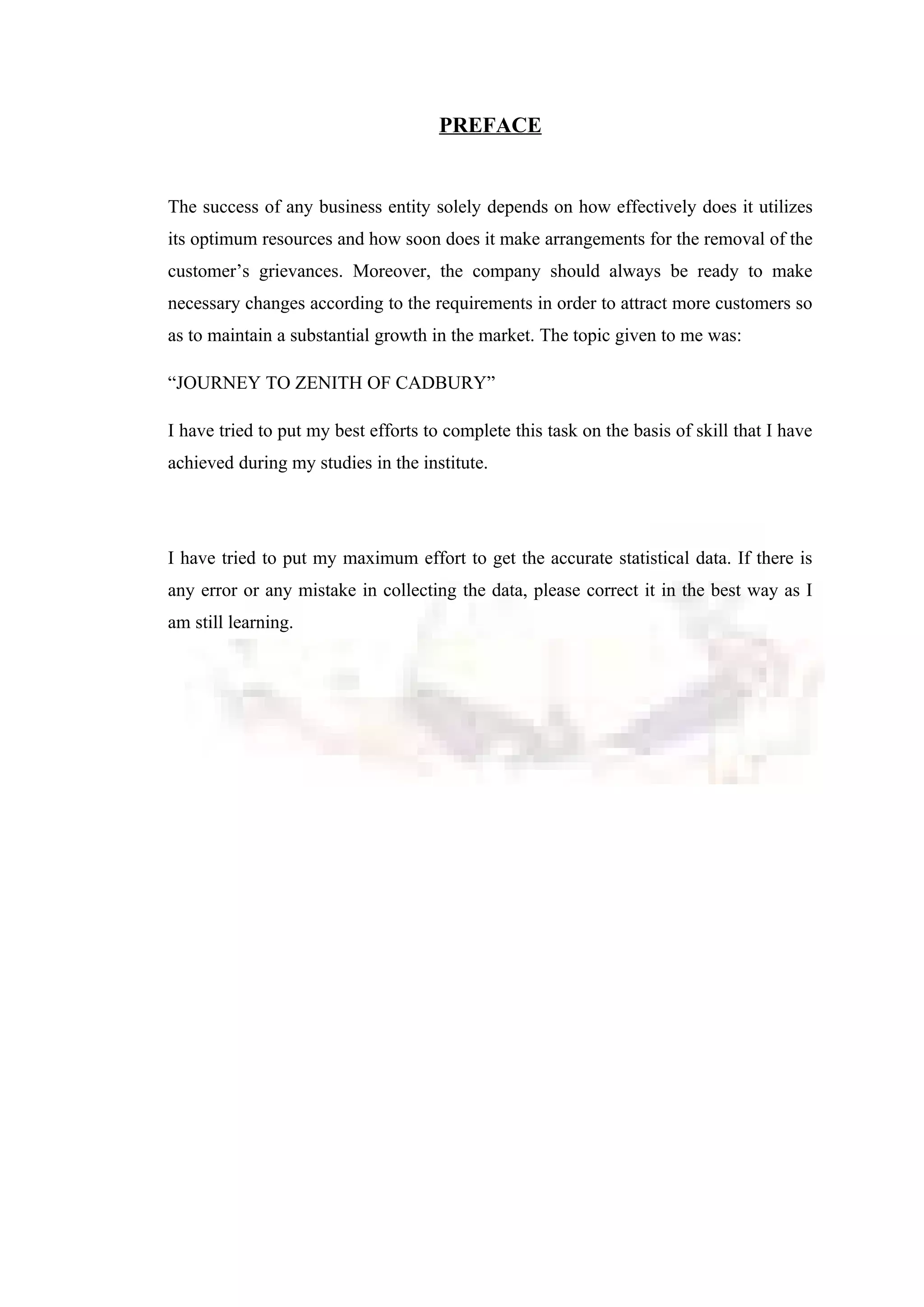PREFACE
The success of any business entity solely depends on how effectively does it utilizes
its optimum resources and how soon does it make arrangements for the removal of the
customer’s grievances. Moreover, the company should always be ready to make
necessary changes according to the requirements in order to attract more customers so
as to maintain a substantial growth in the market. The topic given to me was:
“JOURNEY TO ZENITH OF CADBURY”
I have tried to put my best efforts to complete this task on the basis of skill that I have
achieved during my studies in the institute.
I have tried to put my maximum effort to get the accurate statistical data. If there is
any error or any mistake in collecting the data, please correct it in the best way as I
am still learning.
 