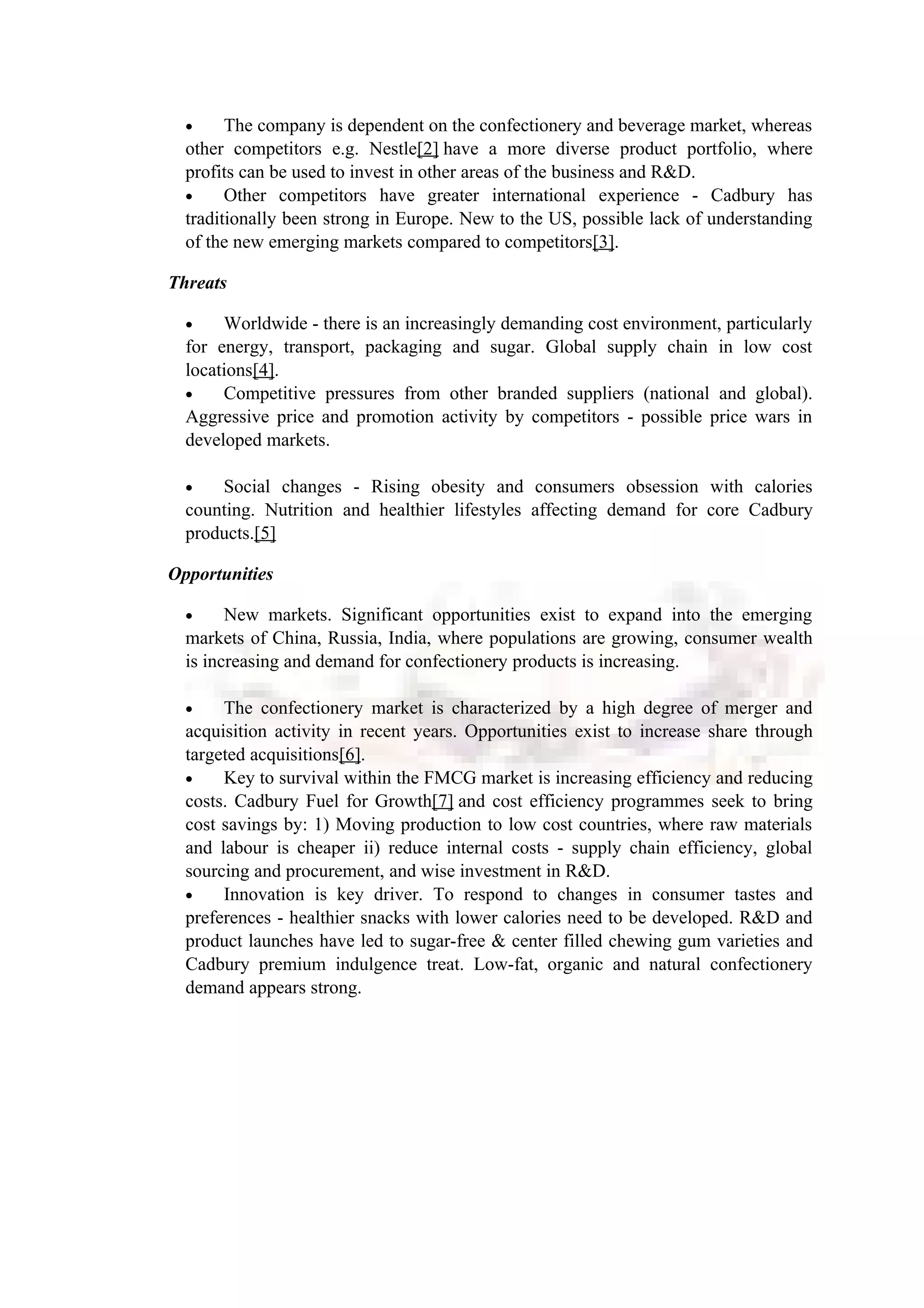 • The company is dependent on the confectionery and beverage market, whereas
other competitors e.g. Nestle[2] have a more diverse product portfolio, where
profits can be used to invest in other areas of the business and R&D.
• Other competitors have greater international experience - Cadbury has
traditionally been strong in Europe. New to the US, possible lack of understanding
of the new emerging markets compared to competitors[3].
Threats
• Worldwide - there is an increasingly demanding cost environment, particularly
for energy, transport, packaging and sugar. Global supply chain in low cost
locations[4].
• Competitive pressures from other branded suppliers (national and global).
Aggressive price and promotion activity by competitors - possible price wars in
developed markets.
• Social changes - Rising obesity and consumers obsession with calories
counting. Nutrition and healthier lifestyles affecting demand for core Cadbury
products.[5]
Opportunities
• New markets. Significant opportunities exist to expand into the emerging
markets of China, Russia, India, where populations are growing, consumer wealth
is increasing and demand for confectionery products is increasing.
• The confectionery market is characterized by a high degree of merger and
acquisition activity in recent years. Opportunities exist to increase share through
targeted acquisitions[6].
• Key to survival within the FMCG market is increasing efficiency and reducing
costs. Cadbury Fuel for Growth[7] and cost efficiency programmes seek to bring
cost savings by: 1) Moving production to low cost countries, where raw materials
and labour is cheaper ii) reduce internal costs - supply chain efficiency, global
sourcing and procurement, and wise investment in R&D.
• Innovation is key driver. To respond to changes in consumer tastes and
preferences - healthier snacks with lower calories need to be developed. R&D and
product launches have led to sugar-free & center filled chewing gum varieties and
Cadbury premium indulgence treat. Low-fat, organic and natural confectionery
demand appears strong.
 