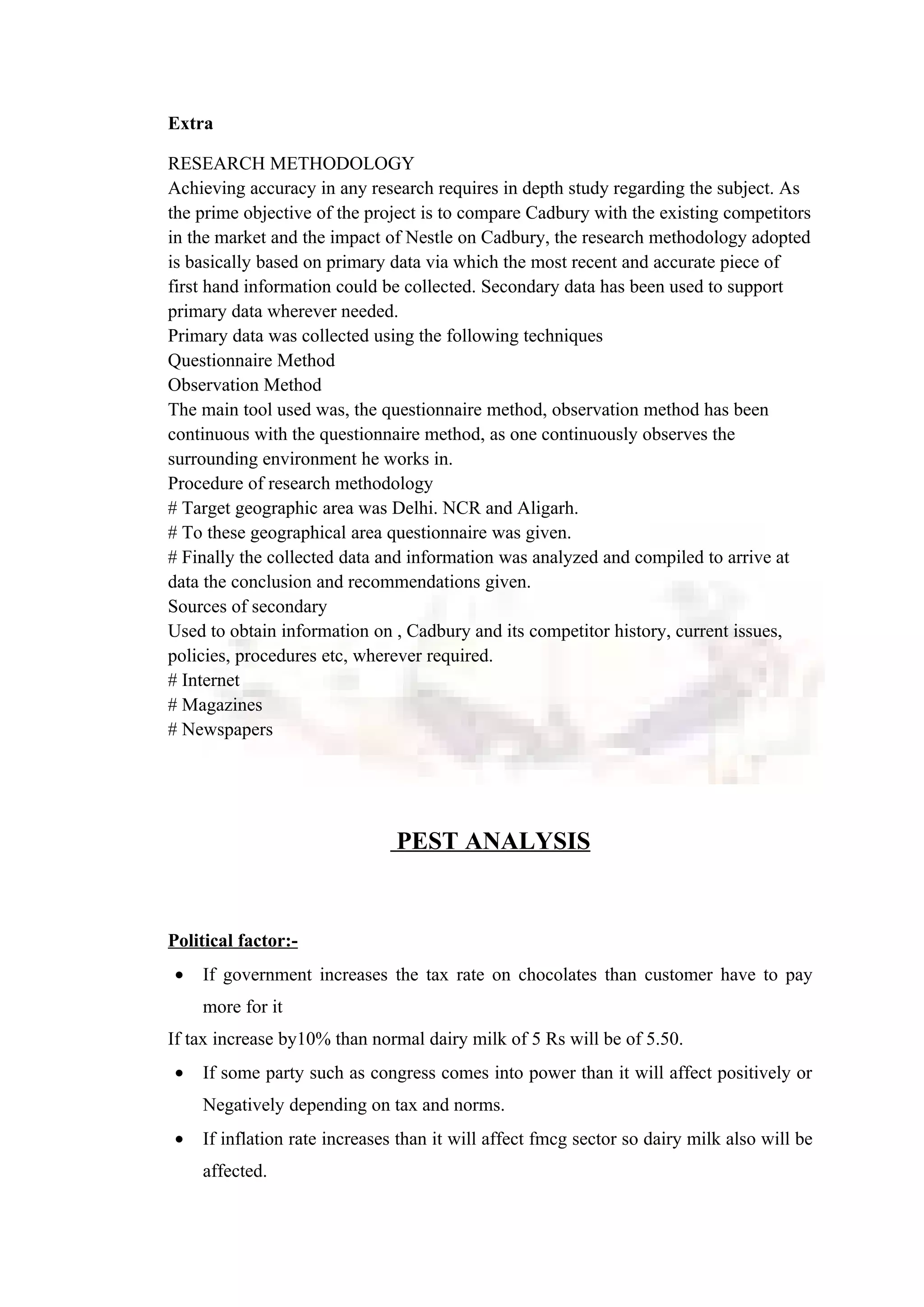 Extra
RESEARCH METHODOLOGY
Achieving accuracy in any research requires in depth study regarding the subject. As
the prime objective of the project is to compare Cadbury with the existing competitors
in the market and the impact of Nestle on Cadbury, the research methodology adopted
is basically based on primary data via which the most recent and accurate piece of
first hand information could be collected. Secondary data has been used to support
primary data wherever needed.
Primary data was collected using the following techniques
Questionnaire Method
Observation Method
The main tool used was, the questionnaire method, observation method has been
continuous with the questionnaire method, as one continuously observes the
surrounding environment he works in.
Procedure of research methodology
# Target geographic area was Delhi. NCR and Aligarh.
# To these geographical area questionnaire was given.
# Finally the collected data and information was analyzed and compiled to arrive at
data the conclusion and recommendations given.
Sources of secondary
Used to obtain information on , Cadbury and its competitor history, current issues,
policies, procedures etc, wherever required.
# Internet
# Magazines
# Newspapers
PEST ANALYSIS
Political factor:-
• If government increases the tax rate on chocolates than customer have to pay
more for it
If tax increase by10% than normal dairy milk of 5 Rs will be of 5.50.
• If some party such as congress comes into power than it will affect positively or
Negatively depending on tax and norms.
• If inflation rate increases than it will affect fmcg sector so dairy milk also will be
affected.
 