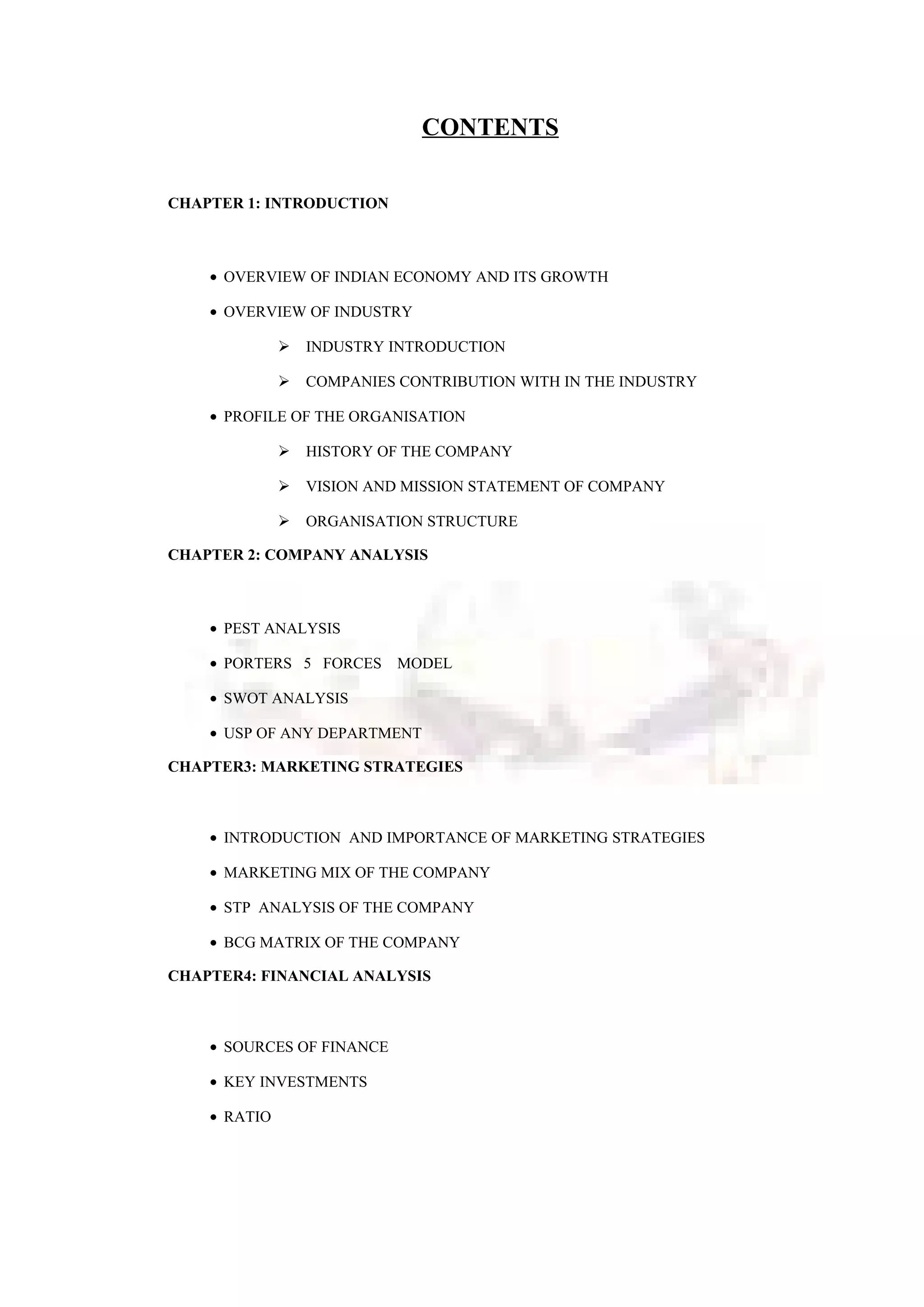 CONTENTS
CHAPTER 1: INTRODUCTION
• OVERVIEW OF INDIAN ECONOMY AND ITS GROWTH
• OVERVIEW OF INDUSTRY
 INDUSTRY INTRODUCTION
 COMPANIES CONTRIBUTION WITH IN THE INDUSTRY
• PROFILE OF THE ORGANISATION
 HISTORY OF THE COMPANY
 VISION AND MISSION STATEMENT OF COMPANY
 ORGANISATION STRUCTURE
CHAPTER 2: COMPANY ANALYSIS
• PEST ANALYSIS
• PORTERS 5 FORCES MODEL
• SWOT ANALYSIS
• USP OF ANY DEPARTMENT
CHAPTER3: MARKETING STRATEGIES
• INTRODUCTION AND IMPORTANCE OF MARKETING STRATEGIES
• MARKETING MIX OF THE COMPANY
• STP ANALYSIS OF THE COMPANY
• BCG MATRIX OF THE COMPANY
CHAPTER4: FINANCIAL ANALYSIS
• SOURCES OF FINANCE
• KEY INVESTMENTS
• RATIO
 