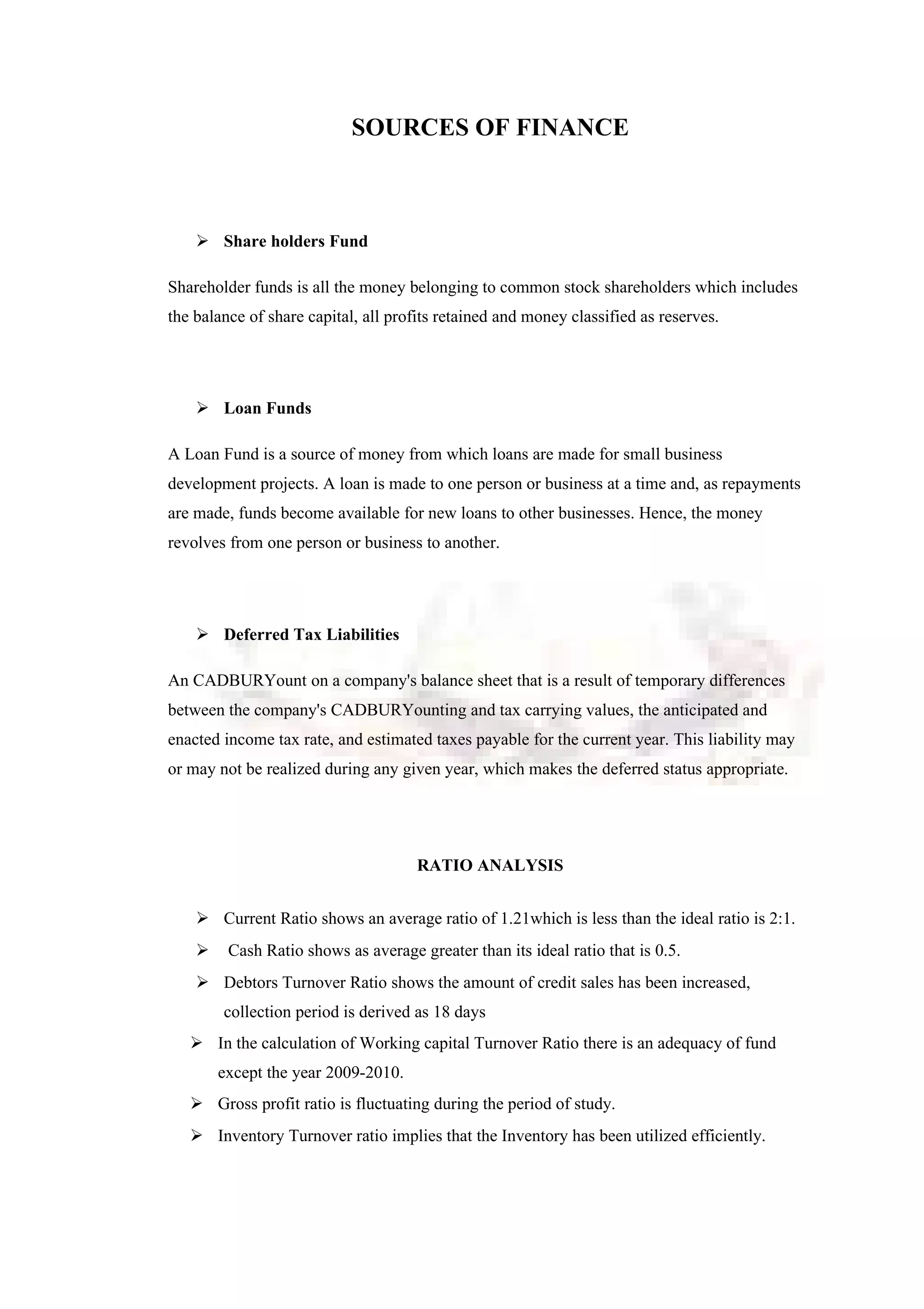 SOURCES OF FINANCE
 Share holders Fund
Shareholder funds is all the money belonging to common stock shareholders which includes
the balance of share capital, all profits retained and money classified as reserves.
 Loan Funds
A Loan Fund is a source of money from which loans are made for small business
development projects. A loan is made to one person or business at a time and, as repayments
are made, funds become available for new loans to other businesses. Hence, the money
revolves from one person or business to another.
 Deferred Tax Liabilities
An CADBURYount on a company's balance sheet that is a result of temporary differences
between the company's CADBURYounting and tax carrying values, the anticipated and
enacted income tax rate, and estimated taxes payable for the current year. This liability may
or may not be realized during any given year, which makes the deferred status appropriate.
RATIO ANALYSIS
 Current Ratio shows an average ratio of 1.21which is less than the ideal ratio is 2:1.
 Cash Ratio shows as average greater than its ideal ratio that is 0.5.
 Debtors Turnover Ratio shows the amount of credit sales has been increased,
collection period is derived as 18 days
 In the calculation of Working capital Turnover Ratio there is an adequacy of fund
except the year 2009-2010.
 Gross profit ratio is fluctuating during the period of study.
 Inventory Turnover ratio implies that the Inventory has been utilized efficiently.
 