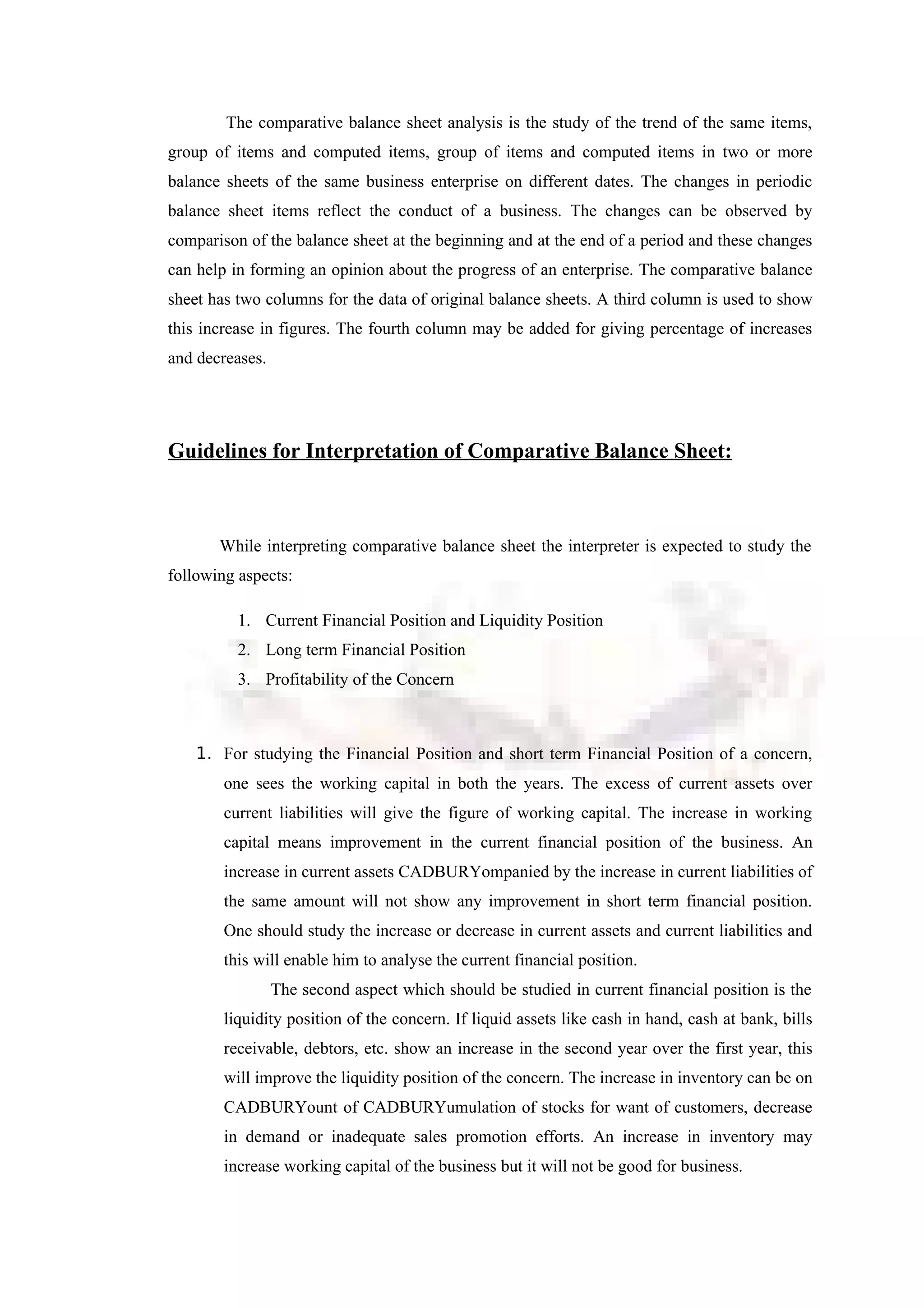 The comparative balance sheet analysis is the study of the trend of the same items,
group of items and computed items, group of items and computed items in two or more
balance sheets of the same business enterprise on different dates. The changes in periodic
balance sheet items reflect the conduct of a business. The changes can be observed by
comparison of the balance sheet at the beginning and at the end of a period and these changes
can help in forming an opinion about the progress of an enterprise. The comparative balance
sheet has two columns for the data of original balance sheets. A third column is used to show
this increase in figures. The fourth column may be added for giving percentage of increases
and decreases.
Guidelines for Interpretation of Comparative Balance Sheet:
While interpreting comparative balance sheet the interpreter is expected to study the
following aspects:
1. Current Financial Position and Liquidity Position
2. Long term Financial Position
3. Profitability of the Concern
1. For studying the Financial Position and short term Financial Position of a concern,
one sees the working capital in both the years. The excess of current assets over
current liabilities will give the figure of working capital. The increase in working
capital means improvement in the current financial position of the business. An
increase in current assets CADBURYompanied by the increase in current liabilities of
the same amount will not show any improvement in short term financial position.
One should study the increase or decrease in current assets and current liabilities and
this will enable him to analyse the current financial position.
The second aspect which should be studied in current financial position is the
liquidity position of the concern. If liquid assets like cash in hand, cash at bank, bills
receivable, debtors, etc. show an increase in the second year over the first year, this
will improve the liquidity position of the concern. The increase in inventory can be on
CADBURYount of CADBURYumulation of stocks for want of customers, decrease
in demand or inadequate sales promotion efforts. An increase in inventory may
increase working capital of the business but it will not be good for business.
 