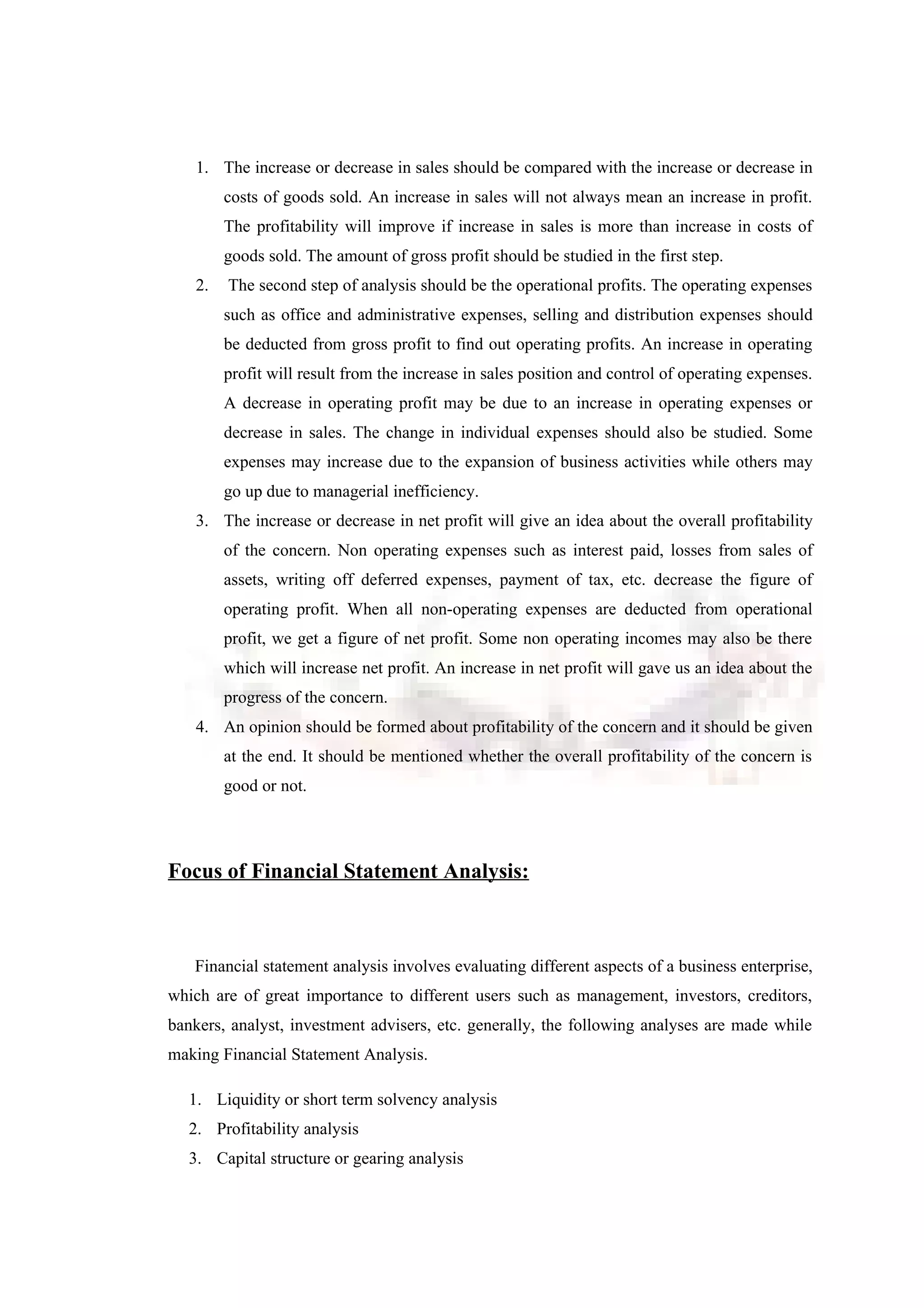 1. The increase or decrease in sales should be compared with the increase or decrease in
costs of goods sold. An increase in sales will not always mean an increase in profit.
The profitability will improve if increase in sales is more than increase in costs of
goods sold. The amount of gross profit should be studied in the first step.
2. The second step of analysis should be the operational profits. The operating expenses
such as office and administrative expenses, selling and distribution expenses should
be deducted from gross profit to find out operating profits. An increase in operating
profit will result from the increase in sales position and control of operating expenses.
A decrease in operating profit may be due to an increase in operating expenses or
decrease in sales. The change in individual expenses should also be studied. Some
expenses may increase due to the expansion of business activities while others may
go up due to managerial inefficiency.
3. The increase or decrease in net profit will give an idea about the overall profitability
of the concern. Non operating expenses such as interest paid, losses from sales of
assets, writing off deferred expenses, payment of tax, etc. decrease the figure of
operating profit. When all non-operating expenses are deducted from operational
profit, we get a figure of net profit. Some non operating incomes may also be there
which will increase net profit. An increase in net profit will gave us an idea about the
progress of the concern.
4. An opinion should be formed about profitability of the concern and it should be given
at the end. It should be mentioned whether the overall profitability of the concern is
good or not.
Focus of Financial Statement Analysis:
Financial statement analysis involves evaluating different aspects of a business enterprise,
which are of great importance to different users such as management, investors, creditors,
bankers, analyst, investment advisers, etc. generally, the following analyses are made while
making Financial Statement Analysis.
1. Liquidity or short term solvency analysis
2. Profitability analysis
3. Capital structure or gearing analysis
 