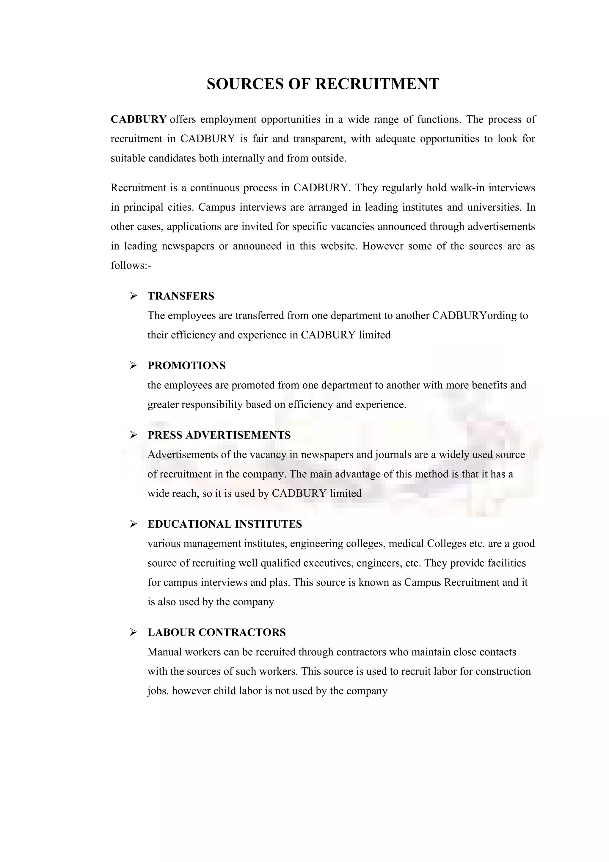 SOURCES OF RECRUITMENT
CADBURY offers employment opportunities in a wide range of functions. The process of
recruitment in CADBURY is fair and transparent, with adequate opportunities to look for
suitable candidates both internally and from outside.
Recruitment is a continuous process in CADBURY. They regularly hold walk-in interviews
in principal cities. Campus interviews are arranged in leading institutes and universities. In
other cases, applications are invited for specific vacancies announced through advertisements
in leading newspapers or announced in this website. However some of the sources are as
follows:-
 TRANSFERS
The employees are transferred from one department to another CADBURYording to
their efficiency and experience in CADBURY limited
 PROMOTIONS
the employees are promoted from one department to another with more benefits and
greater responsibility based on efficiency and experience.
 PRESS ADVERTISEMENTS
Advertisements of the vacancy in newspapers and journals are a widely used source
of recruitment in the company. The main advantage of this method is that it has a
wide reach, so it is used by CADBURY limited
 EDUCATIONAL INSTITUTES
various management institutes, engineering colleges, medical Colleges etc. are a good
source of recruiting well qualified executives, engineers, etc. They provide facilities
for campus interviews and plas. This source is known as Campus Recruitment and it
is also used by the company
 LABOUR CONTRACTORS
Manual workers can be recruited through contractors who maintain close contacts
with the sources of such workers. This source is used to recruit labor for construction
jobs. however child labor is not used by the company
 