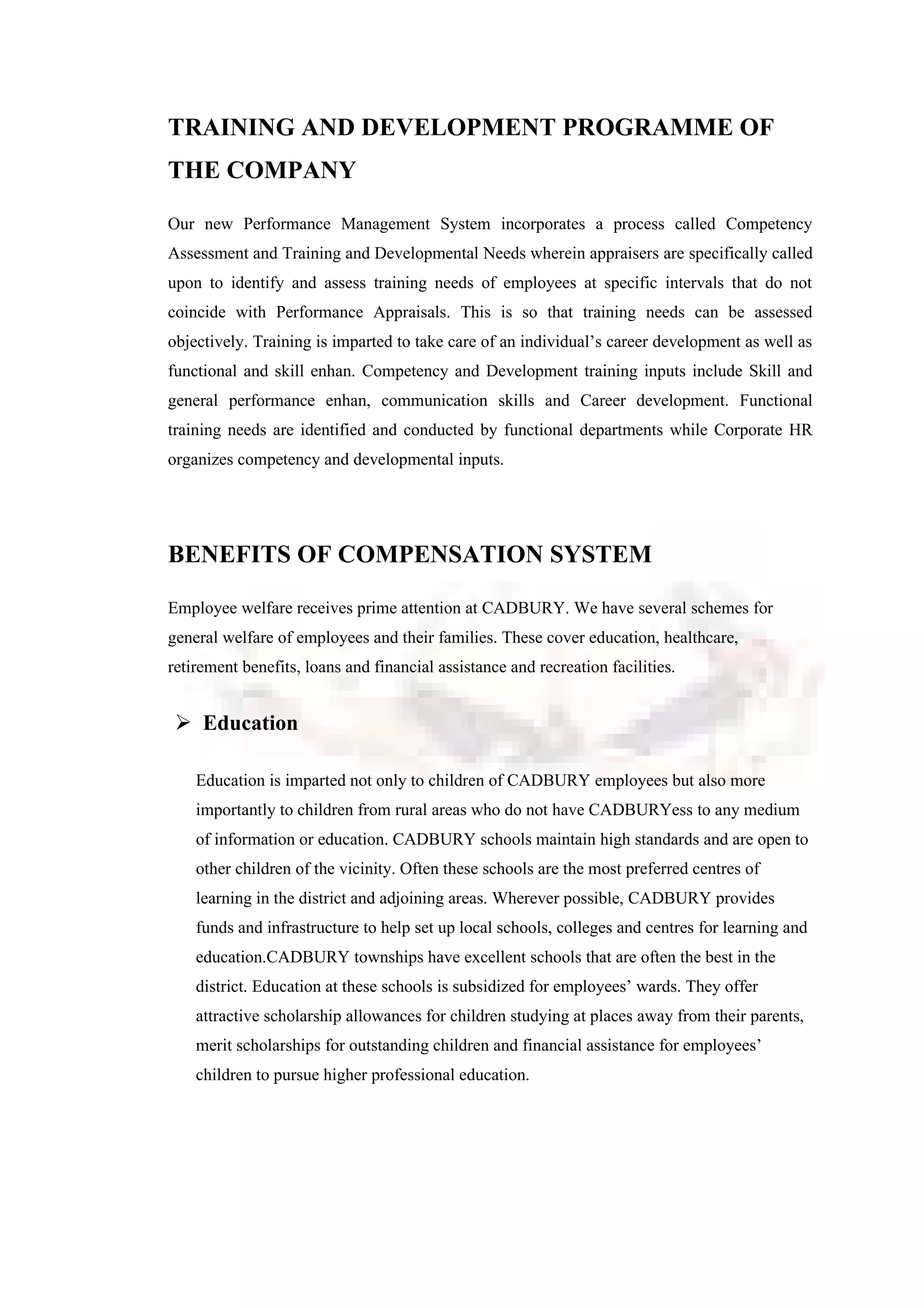 TRAINING AND DEVELOPMENT PROGRAMME OF
THE COMPANY
Our new Performance Management System incorporates a process called Competency
Assessment and Training and Developmental Needs wherein appraisers are specifically called
upon to identify and assess training needs of employees at specific intervals that do not
coincide with Performance Appraisals. This is so that training needs can be assessed
objectively. Training is imparted to take care of an individual’s career development as well as
functional and skill enhan. Competency and Development training inputs include Skill and
general performance enhan, communication skills and Career development. Functional
training needs are identified and conducted by functional departments while Corporate HR
organizes competency and developmental inputs.
BENEFITS OF COMPENSATION SYSTEM
Employee welfare receives prime attention at CADBURY. We have several schemes for
general welfare of employees and their families. These cover education, healthcare,
retirement benefits, loans and financial assistance and recreation facilities.
 Education
Education is imparted not only to children of CADBURY employees but also more
importantly to children from rural areas who do not have CADBURYess to any medium
of information or education. CADBURY schools maintain high standards and are open to
other children of the vicinity. Often these schools are the most preferred centres of
learning in the district and adjoining areas. Wherever possible, CADBURY provides
funds and infrastructure to help set up local schools, colleges and centres for learning and
education.CADBURY townships have excellent schools that are often the best in the
district. Education at these schools is subsidized for employees’ wards. They offer
attractive scholarship allowances for children studying at places away from their parents,
merit scholarships for outstanding children and financial assistance for employees’
children to pursue higher professional education.
 