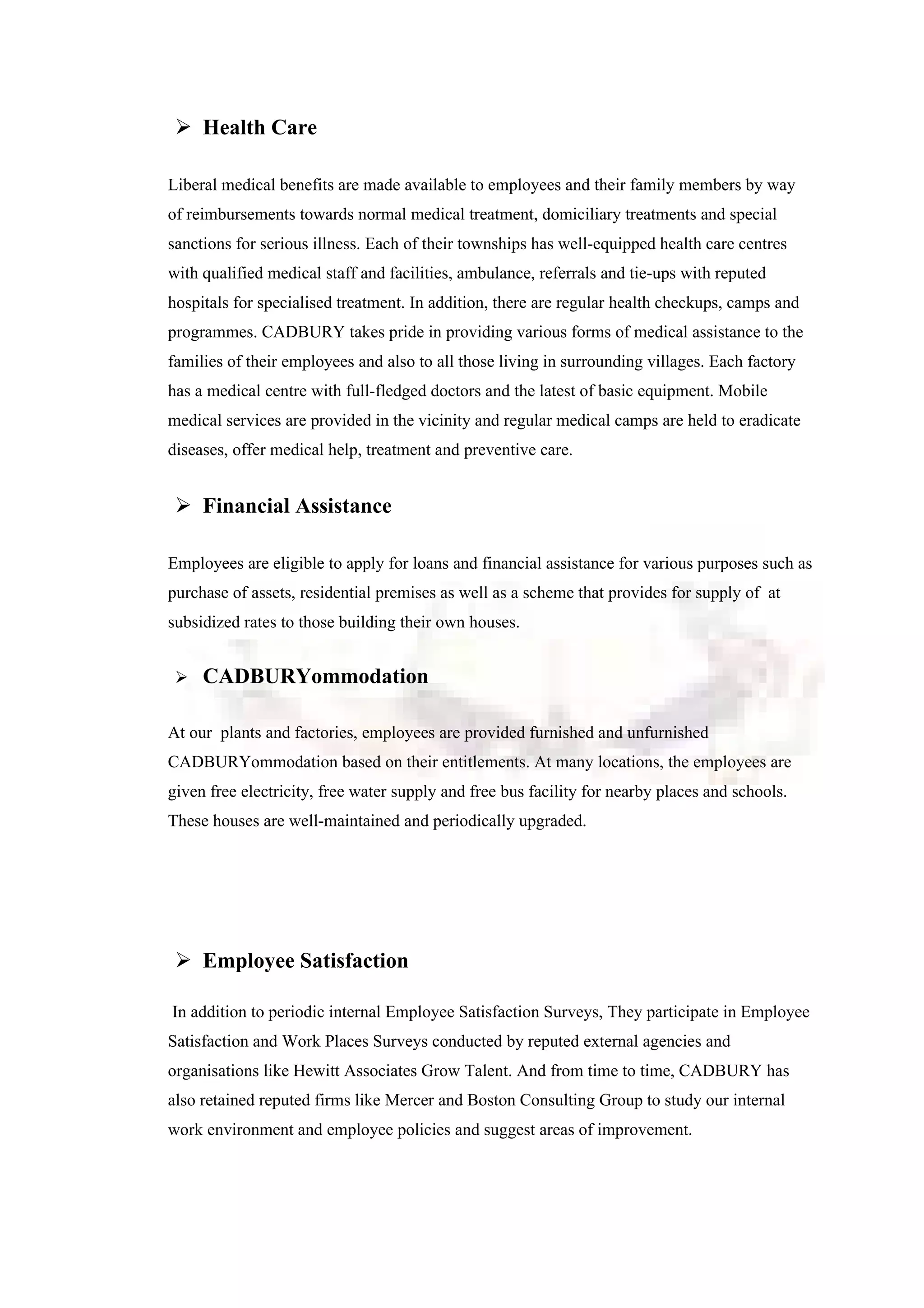  Health Care
Liberal medical benefits are made available to employees and their family members by way
of reimbursements towards normal medical treatment, domiciliary treatments and special
sanctions for serious illness. Each of their townships has well-equipped health care centres
with qualified medical staff and facilities, ambulance, referrals and tie-ups with reputed
hospitals for specialised treatment. In addition, there are regular health checkups, camps and
programmes. CADBURY takes pride in providing various forms of medical assistance to the
families of their employees and also to all those living in surrounding villages. Each factory
has a medical centre with full-fledged doctors and the latest of basic equipment. Mobile
medical services are provided in the vicinity and regular medical camps are held to eradicate
diseases, offer medical help, treatment and preventive care.
 Financial Assistance
Employees are eligible to apply for loans and financial assistance for various purposes such as
purchase of assets, residential premises as well as a scheme that provides for supply of at
subsidized rates to those building their own houses.
 CADBURYommodation
At our plants and factories, employees are provided furnished and unfurnished
CADBURYommodation based on their entitlements. At many locations, the employees are
given free electricity, free water supply and free bus facility for nearby places and schools.
These houses are well-maintained and periodically upgraded.
 Employee Satisfaction
In addition to periodic internal Employee Satisfaction Surveys, They participate in Employee
Satisfaction and Work Places Surveys conducted by reputed external agencies and
organisations like Hewitt Associates Grow Talent. And from time to time, CADBURY has
also retained reputed firms like Mercer and Boston Consulting Group to study our internal
work environment and employee policies and suggest areas of improvement.
 