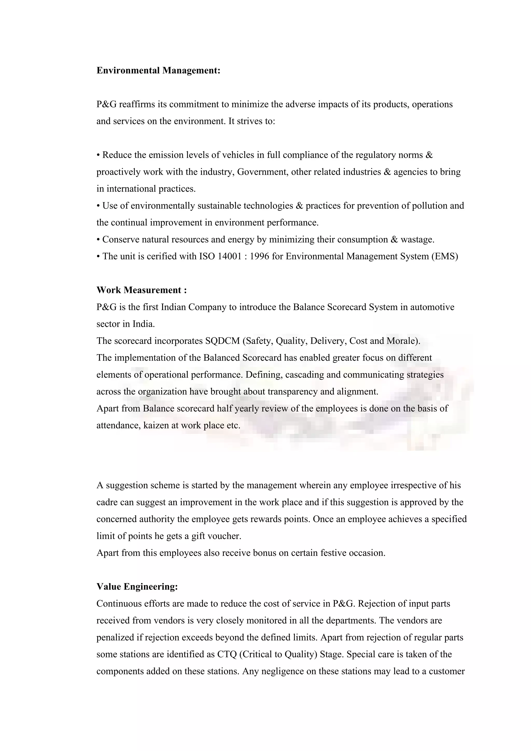 Environmental Management:
P&G reaffirms its commitment to minimize the adverse impacts of its products, operations
and services on the environment. It strives to:
• Reduce the emission levels of vehicles in full compliance of the regulatory norms &
proactively work with the industry, Government, other related industries & agencies to bring
in international practices.
• Use of environmentally sustainable technologies & practices for prevention of pollution and
the continual improvement in environment performance.
• Conserve natural resources and energy by minimizing their consumption & wastage.
• The unit is cerified with ISO 14001 : 1996 for Environmental Management System (EMS)
Work Measurement :
P&G is the first Indian Company to introduce the Balance Scorecard System in automotive
sector in India.
The scorecard incorporates SQDCM (Safety, Quality, Delivery, Cost and Morale).
The implementation of the Balanced Scorecard has enabled greater focus on different
elements of operational performance. Defining, cascading and communicating strategies
across the organization have brought about transparency and alignment.
Apart from Balance scorecard half yearly review of the employees is done on the basis of
attendance, kaizen at work place etc.
A suggestion scheme is started by the management wherein any employee irrespective of his
cadre can suggest an improvement in the work place and if this suggestion is approved by the
concerned authority the employee gets rewards points. Once an employee achieves a specified
limit of points he gets a gift voucher.
Apart from this employees also receive bonus on certain festive occasion.
Value Engineering:
Continuous efforts are made to reduce the cost of service in P&G. Rejection of input parts
received from vendors is very closely monitored in all the departments. The vendors are
penalized if rejection exceeds beyond the defined limits. Apart from rejection of regular parts
some stations are identified as CTQ (Critical to Quality) Stage. Special care is taken of the
components added on these stations. Any negligence on these stations may lead to a customer
 