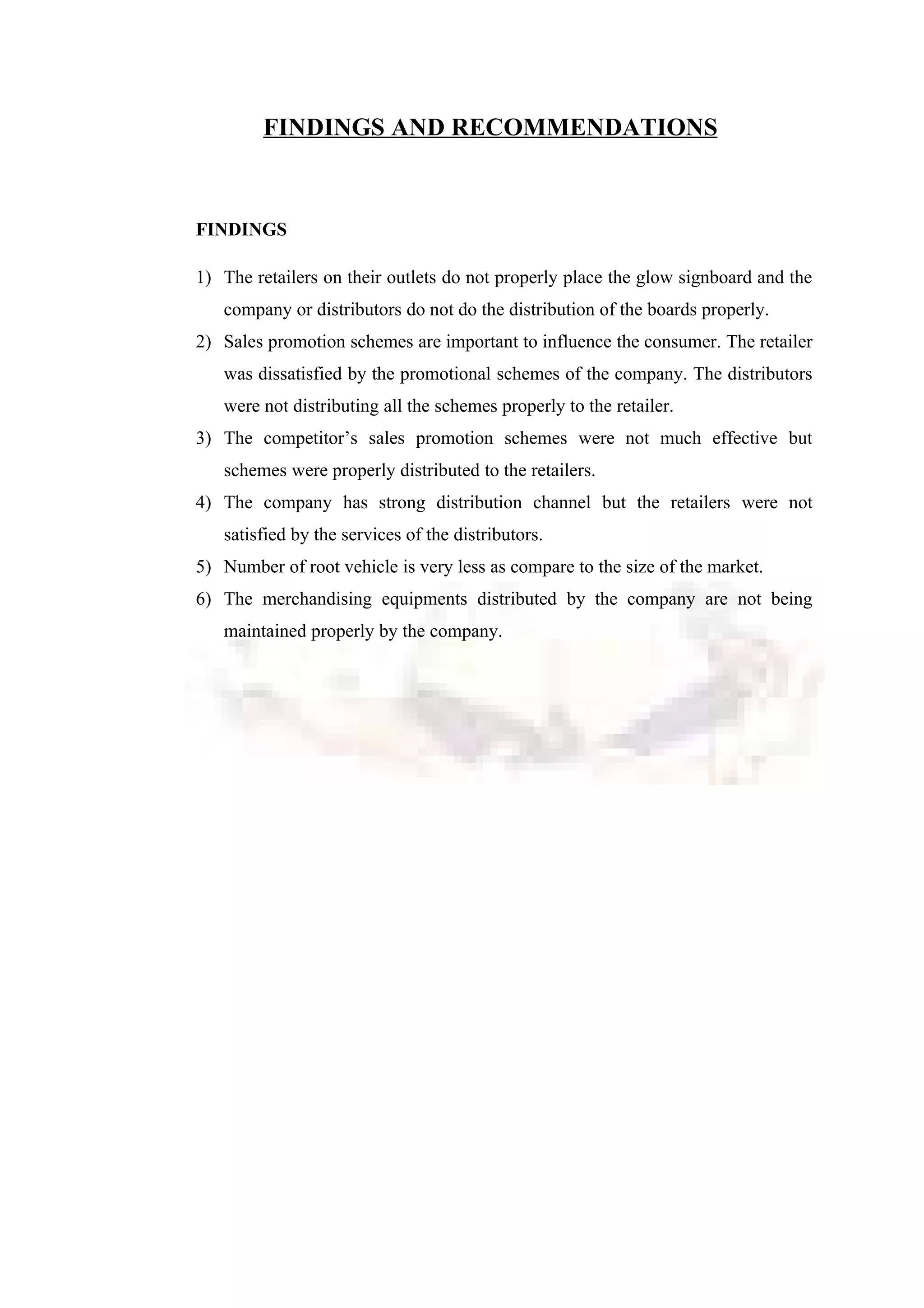 FINDINGS AND RECOMMENDATIONS
FINDINGS
1) The retailers on their outlets do not properly place the glow signboard and the
company or distributors do not do the distribution of the boards properly.
2) Sales promotion schemes are important to influence the consumer. The retailer
was dissatisfied by the promotional schemes of the company. The distributors
were not distributing all the schemes properly to the retailer.
3) The competitor’s sales promotion schemes were not much effective but
schemes were properly distributed to the retailers.
4) The company has strong distribution channel but the retailers were not
satisfied by the services of the distributors.
5) Number of root vehicle is very less as compare to the size of the market.
6) The merchandising equipments distributed by the company are not being
maintained properly by the company.
 