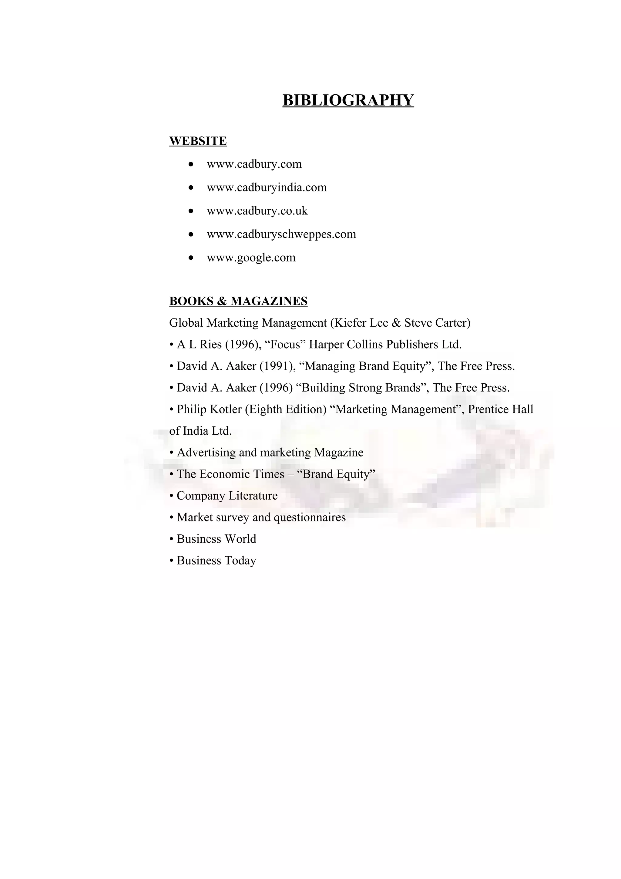 BIBLIOGRAPHY
WEBSITE
• www.cadbury.com
• www.cadburyindia.com
• www.cadbury.co.uk
• www.cadburyschweppes.com
• www.google.com
BOOKS & MAGAZINES
Global Marketing Management (Kiefer Lee & Steve Carter)
• A L Ries (1996), “Focus” Harper Collins Publishers Ltd.
• David A. Aaker (1991), “Managing Brand Equity”, The Free Press.
• David A. Aaker (1996) “Building Strong Brands”, The Free Press.
• Philip Kotler (Eighth Edition) “Marketing Management”, Prentice Hall
of India Ltd.
• Advertising and marketing Magazine
• The Economic Times – “Brand Equity”
• Company Literature
• Market survey and questionnaires
• Business World
• Business Today
 