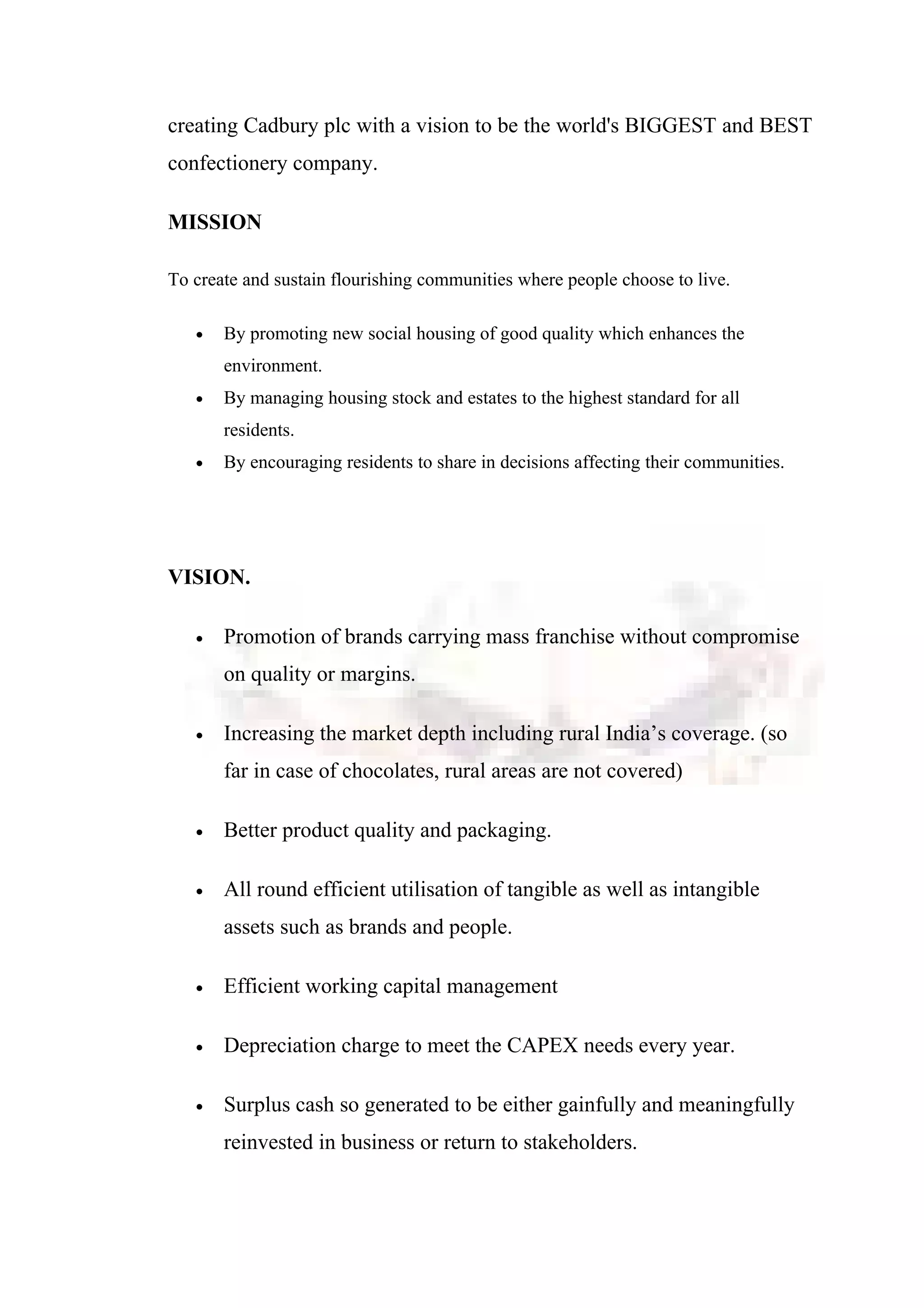 creating Cadbury plc with a vision to be the world's BIGGEST and BEST
confectionery company.
MISSION
To create and sustain flourishing communities where people choose to live.
• By promoting new social housing of good quality which enhances the
environment.
• By managing housing stock and estates to the highest standard for all
residents.
• By encouraging residents to share in decisions affecting their communities.
VISION.
• Promotion of brands carrying mass franchise without compromise
on quality or margins.
• Increasing the market depth including rural India’s coverage. (so
far in case of chocolates, rural areas are not covered)
• Better product quality and packaging.
• All round efficient utilisation of tangible as well as intangible
assets such as brands and people.
• Efficient working capital management
• Depreciation charge to meet the CAPEX needs every year.
• Surplus cash so generated to be either gainfully and meaningfully
reinvested in business or return to stakeholders.
 