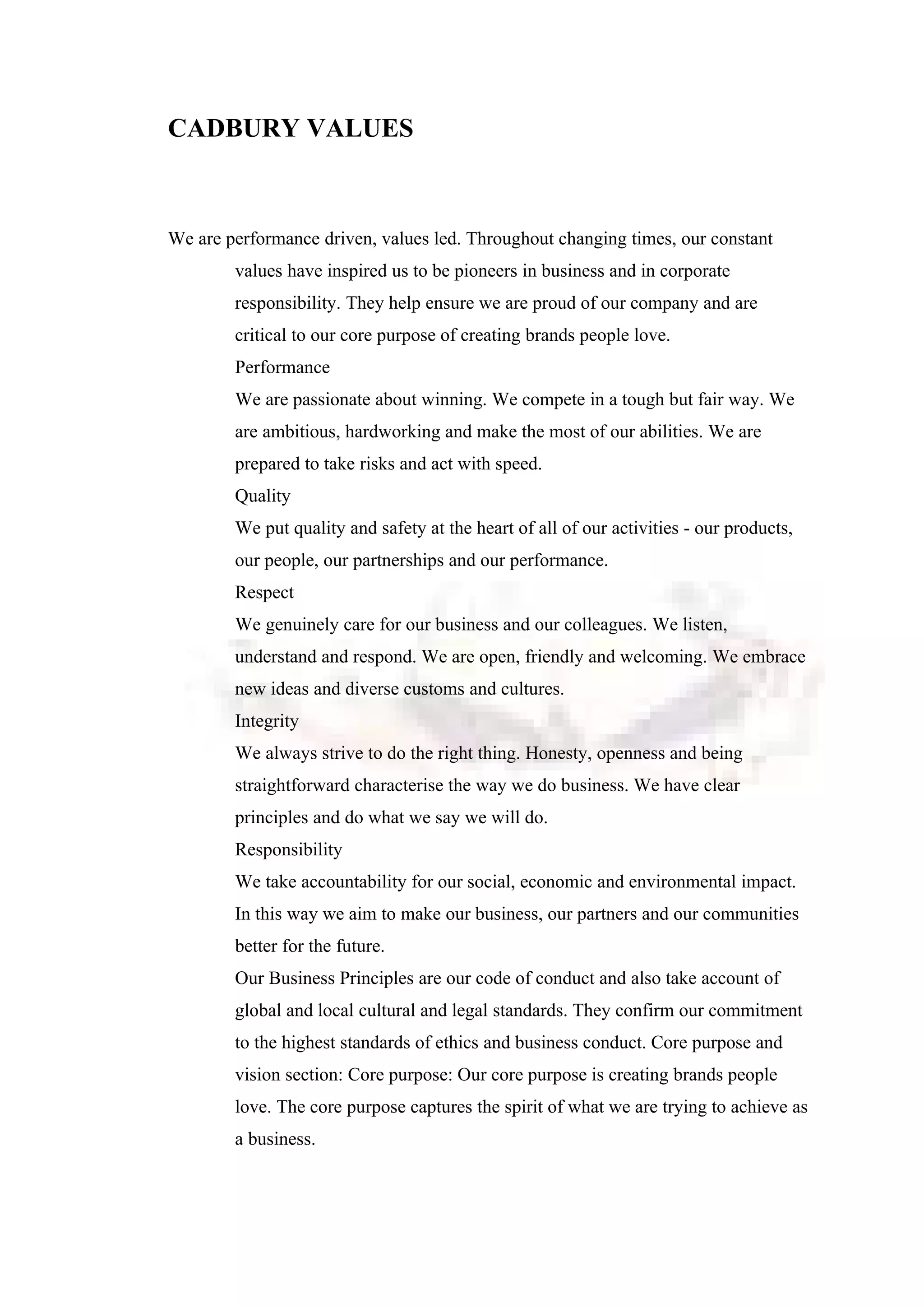 CADBURY VALUES
We are performance driven, values led. Throughout changing times, our constant
values have inspired us to be pioneers in business and in corporate
responsibility. They help ensure we are proud of our company and are
critical to our core purpose of creating brands people love.
Performance
We are passionate about winning. We compete in a tough but fair way. We
are ambitious, hardworking and make the most of our abilities. We are
prepared to take risks and act with speed.
Quality
We put quality and safety at the heart of all of our activities - our products,
our people, our partnerships and our performance.
Respect
We genuinely care for our business and our colleagues. We listen,
understand and respond. We are open, friendly and welcoming. We embrace
new ideas and diverse customs and cultures.
Integrity
We always strive to do the right thing. Honesty, openness and being
straightforward characterise the way we do business. We have clear
principles and do what we say we will do.
Responsibility
We take accountability for our social, economic and environmental impact.
In this way we aim to make our business, our partners and our communities
better for the future.
Our Business Principles are our code of conduct and also take account of
global and local cultural and legal standards. They confirm our commitment
to the highest standards of ethics and business conduct. Core purpose and
vision section: Core purpose: Our core purpose is creating brands people
love. The core purpose captures the spirit of what we are trying to achieve as
a business.
 