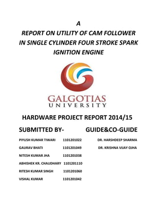 A 
REPORT ON UTILITY OF CAM FOLLOWER 
IN SINGLE CYLINDER FOUR STROKE SPARK 
IGNITION ENGINE 
HARDWARE PROJECT REPORT 2014/15 
SUBMITTED BY- GUIDE&CO-GUIDE 
PIYUSH KUMAR TIWARI 1101201022 DR. HARSHDEEP SHARMA 
GAURAV BHATI 1101201049 DR. KRISHNA VIJAY OJHA 
NITESH KUMAR JHA 1101201038 
ABHISHEK KR. CHAUDHARY 1101201110 
RITESH KUMAR SINGH 1101201060 
VISHAL KUMAR 1101201042 
 