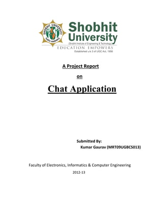 A Project Report
                           on

          Chat Application




                           Submitted By:
                             Kumar Gaurav (MRT09UGBCS013)



Faculty of Electronics, Informatics & Computer Engineering
                        2012-13
 