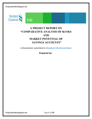 Projectsformba.blogspot.com




                       A PROJECT REPORT ON
                  “COMPARATIVE ANALYSIS OF BANKS
                               AND
                       MARKET POTENTIAL OF
                        SAVINGS ACCOUNTS”
                  A Dissertation submitted to Standard Chartered Bank

                                    Prepared by:




Projectsformba.blogspot.com              Page 1 of 102
 