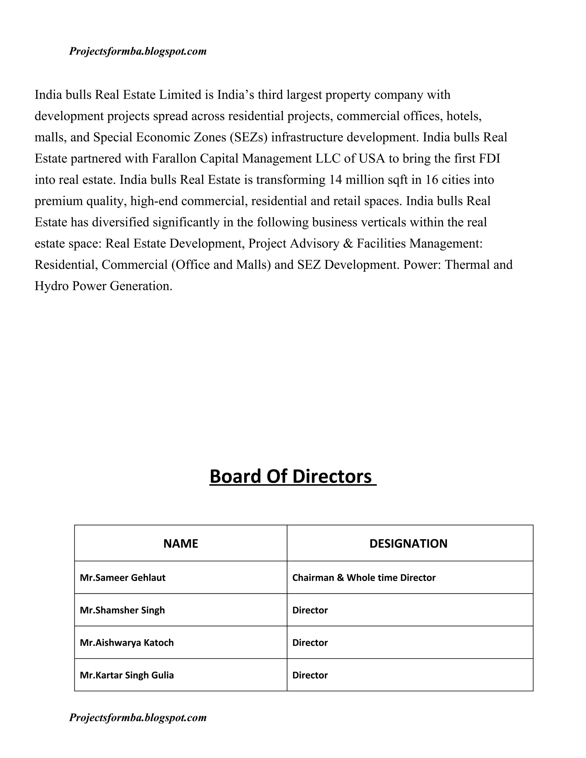Projectsformba.blogspot.com


India bulls Real Estate Limited is India’s third largest property company with
development projects spread across residential projects, commercial offices, hotels,
malls, and Special Economic Zones (SEZs) infrastructure development. India bulls Real
Estate partnered with Farallon Capital Management LLC of USA to bring the first FDI
into real estate. India bulls Real Estate is transforming 14 million sqft in 16 cities into
premium quality, high-end commercial, residential and retail spaces. India bulls Real
Estate has diversified significantly in the following business verticals within the real
estate space: Real Estate Development, Project Advisory & Facilities Management:
Residential, Commercial (Office and Malls) and SEZ Development. Power: Thermal and
Hydro Power Generation.




                                    Board Of Directors


                          NAME                                     DESIGNATION

        Mr.Sameer Gehlaut                          Chairman & Whole time Director


        Mr.Shamsher Singh                          Director


        Mr.Aishwarya Katoch                        Director


        Mr.Kartar Singh Gulia                      Director



      Projectsformba.blogspot.com
 