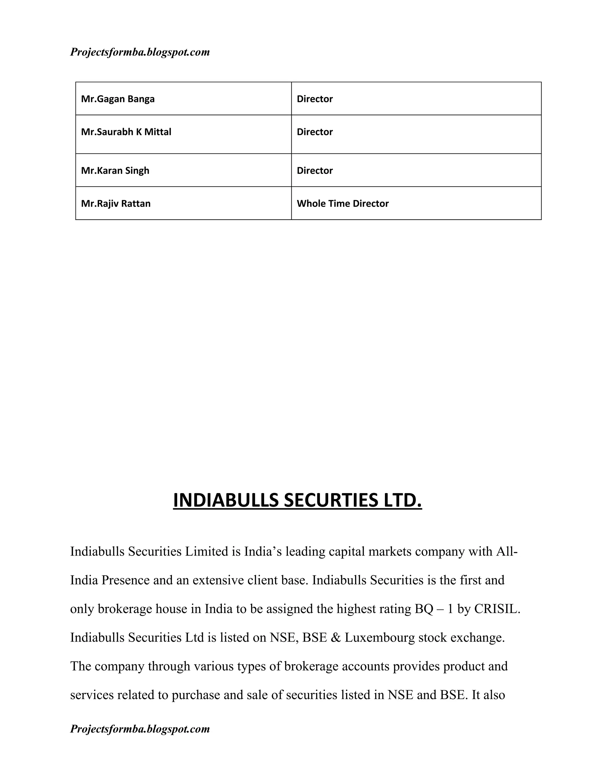 Projectsformba.blogspot.com


  Mr.Gagan Banga                           Director


  Mr.Saurabh K Mittal                      Director


  Mr.Karan Singh                           Director


  Mr.Rajiv Rattan                          Whole Time Director




                        INDIABULLS SECURTIES LTD.

Indiabulls Securities Limited is India’s leading capital markets company with All-

India Presence and an extensive client base. Indiabulls Securities is the first and

only brokerage house in India to be assigned the highest rating BQ – 1 by CRISIL.

Indiabulls Securities Ltd is listed on NSE, BSE & Luxembourg stock exchange.

The company through various types of brokerage accounts provides product and

services related to purchase and sale of securities listed in NSE and BSE. It also

Projectsformba.blogspot.com
 