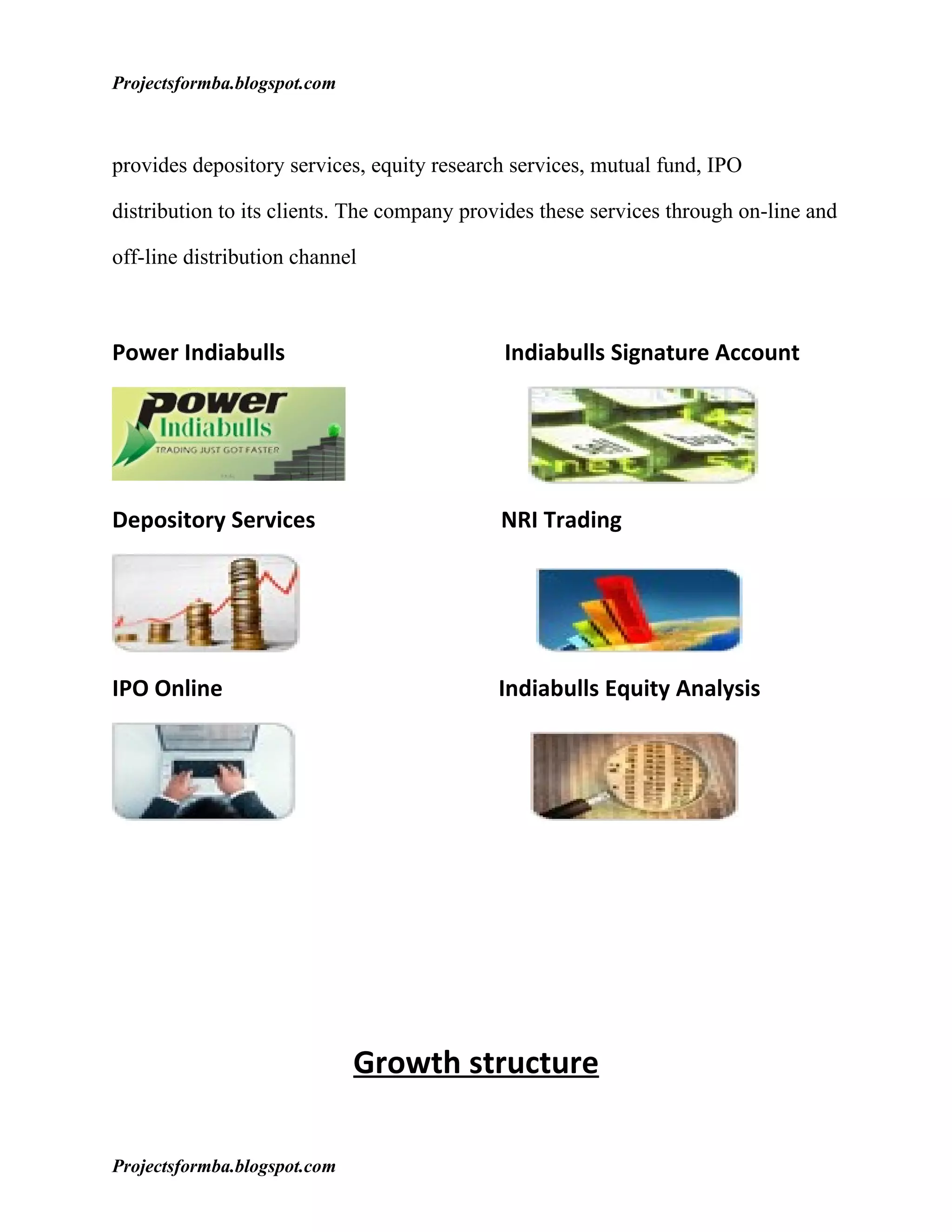 Projectsformba.blogspot.com



provides depository services, equity research services, mutual fund, IPO

distribution to its clients. The company provides these services through on-line and

off-line distribution channel



Power Indiabulls                             Indiabulls Signature Account




Depository Services                          NRI Trading




IPO Online                                  Indiabulls Equity Analysis




                              Growth structure

Projectsformba.blogspot.com
 