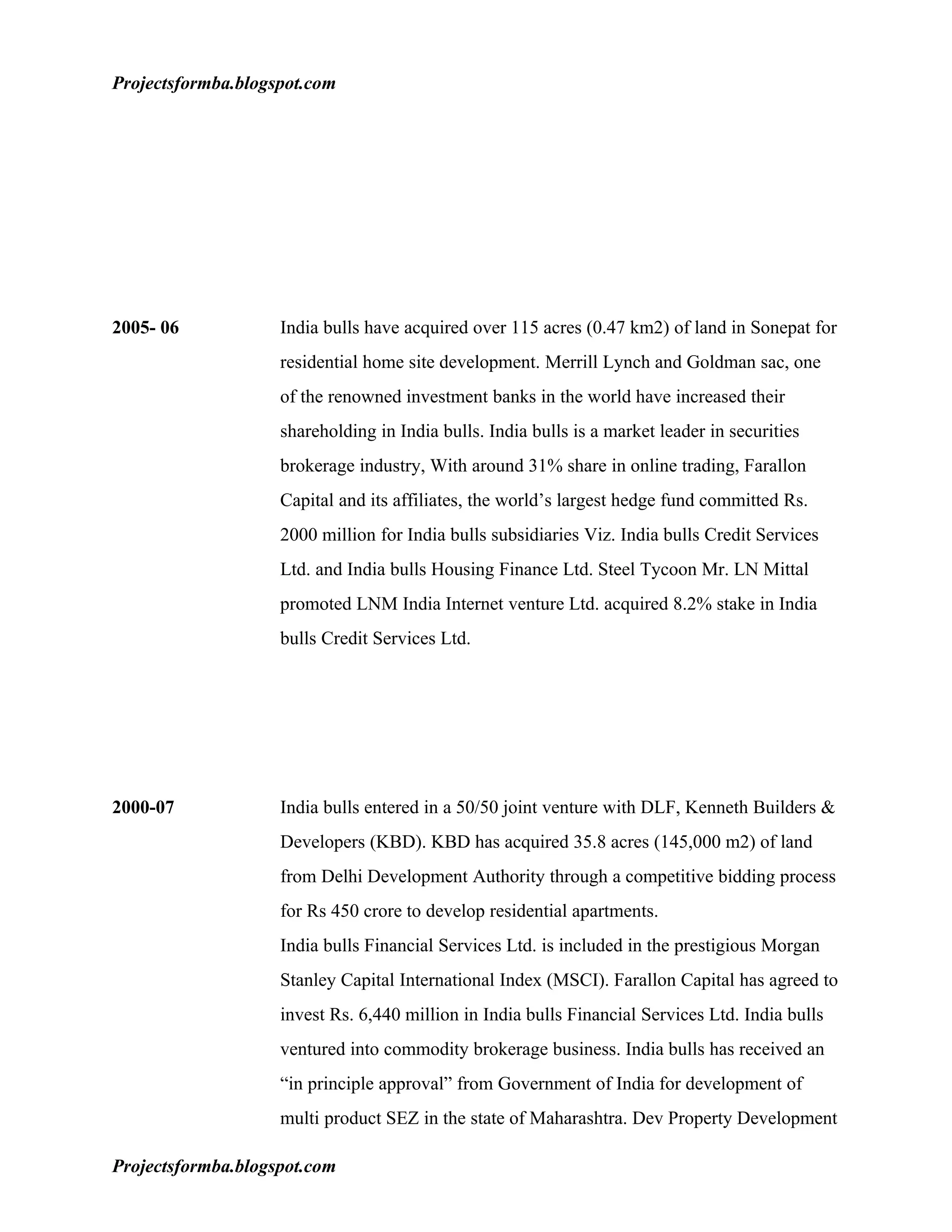 Projectsformba.blogspot.com




2005- 06            India bulls have acquired over 115 acres (0.47 km2) of land in Sonepat for
                    residential home site development. Merrill Lynch and Goldman sac, one
                    of the renowned investment banks in the world have increased their
                    shareholding in India bulls. India bulls is a market leader in securities
                    brokerage industry, With around 31% share in online trading, Farallon
                    Capital and its affiliates, the world’s largest hedge fund committed Rs.
                    2000 million for India bulls subsidiaries Viz. India bulls Credit Services
                    Ltd. and India bulls Housing Finance Ltd. Steel Tycoon Mr. LN Mittal
                    promoted LNM India Internet venture Ltd. acquired 8.2% stake in India
                    bulls Credit Services Ltd.




2000-07             India bulls entered in a 50/50 joint venture with DLF, Kenneth Builders &
                    Developers (KBD). KBD has acquired 35.8 acres (145,000 m2) of land
                    from Delhi Development Authority through a competitive bidding process
                    for Rs 450 crore to develop residential apartments.
                    India bulls Financial Services Ltd. is included in the prestigious Morgan
                    Stanley Capital International Index (MSCI). Farallon Capital has agreed to
                    invest Rs. 6,440 million in India bulls Financial Services Ltd. India bulls
                    ventured into commodity brokerage business. India bulls has received an
                    “in principle approval” from Government of India for development of
                    multi product SEZ in the state of Maharashtra. Dev Property Development

Projectsformba.blogspot.com
 