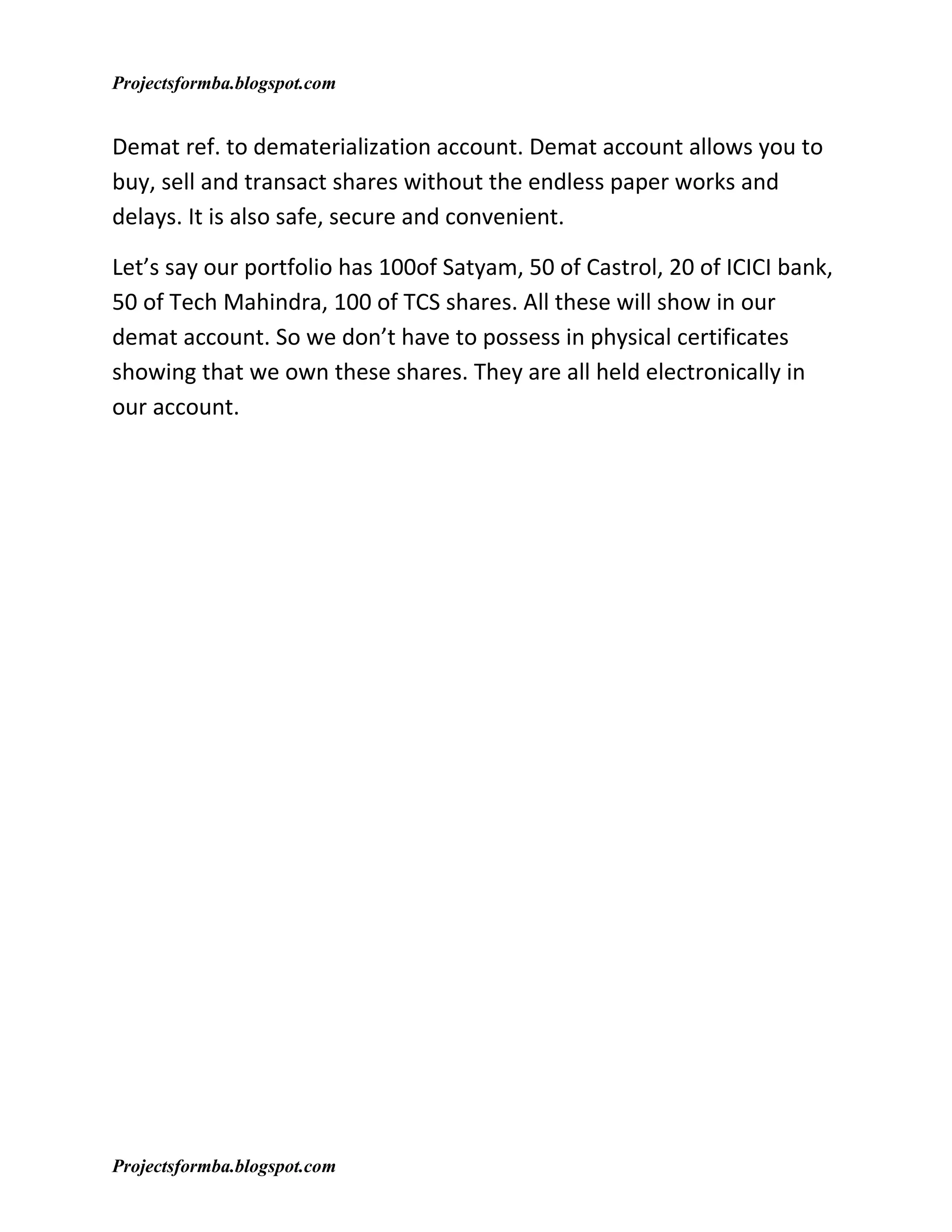 Projectsformba.blogspot.com


Demat ref. to dematerialization account. Demat account allows you to
buy, sell and transact shares without the endless paper works and
delays. It is also safe, secure and convenient.

Let’s say our portfolio has 100of Satyam, 50 of Castrol, 20 of ICICI bank,
50 of Tech Mahindra, 100 of TCS shares. All these will show in our
demat account. So we don’t have to possess in physical certificates
showing that we own these shares. They are all held electronically in
our account.




Projectsformba.blogspot.com
 