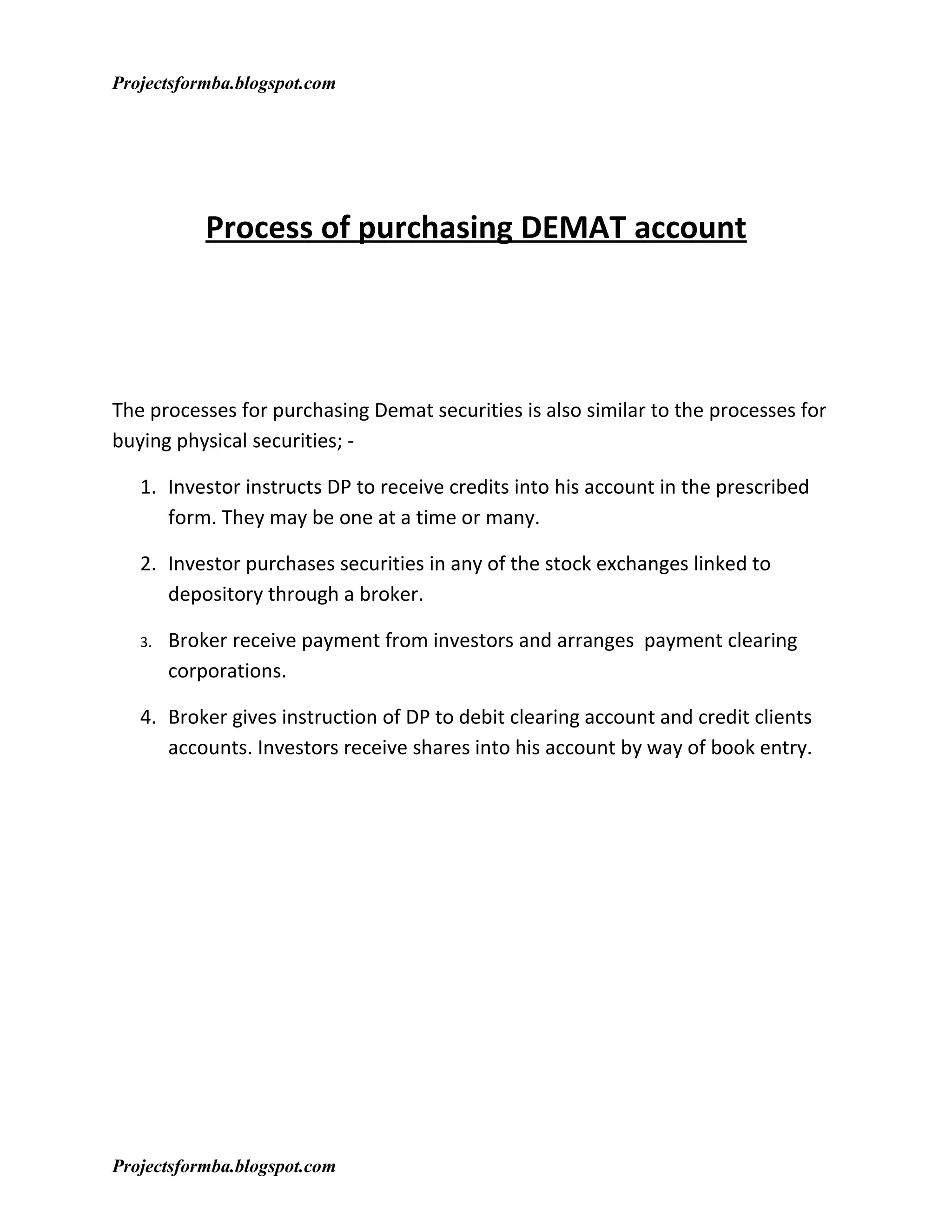 Projectsformba.blogspot.com




           Process of purchasing DEMAT account




The processes for purchasing Demat securities is also similar to the processes for
buying physical securities; -

   1. Investor instructs DP to receive credits into his account in the prescribed
      form. They may be one at a time or many.

   2. Investor purchases securities in any of the stock exchanges linked to
      depository through a broker.

   3.   Broker receive payment from investors and arranges payment clearing
        corporations.

   4. Broker gives instruction of DP to debit clearing account and credit clients
      accounts. Investors receive shares into his account by way of book entry.




Projectsformba.blogspot.com
 