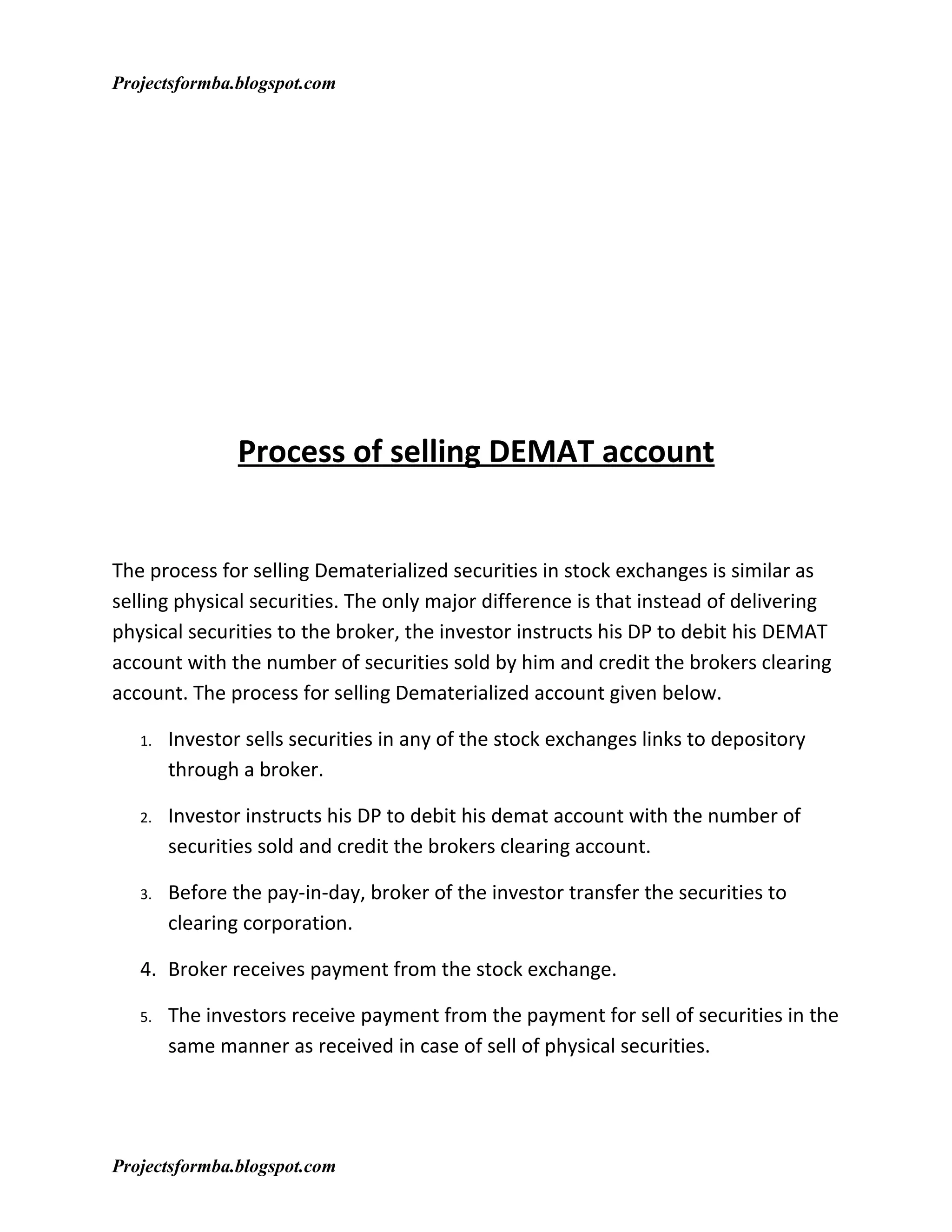 Projectsformba.blogspot.com




                Process of selling DEMAT account


The process for selling Dematerialized securities in stock exchanges is similar as
selling physical securities. The only major difference is that instead of delivering
physical securities to the broker, the investor instructs his DP to debit his DEMAT
account with the number of securities sold by him and credit the brokers clearing
account. The process for selling Dematerialized account given below.

   1.   Investor sells securities in any of the stock exchanges links to depository
        through a broker.

   2.   Investor instructs his DP to debit his demat account with the number of
        securities sold and credit the brokers clearing account.

   3.   Before the pay-in-day, broker of the investor transfer the securities to
        clearing corporation.

   4. Broker receives payment from the stock exchange.

   5.   The investors receive payment from the payment for sell of securities in the
        same manner as received in case of sell of physical securities.




Projectsformba.blogspot.com
 