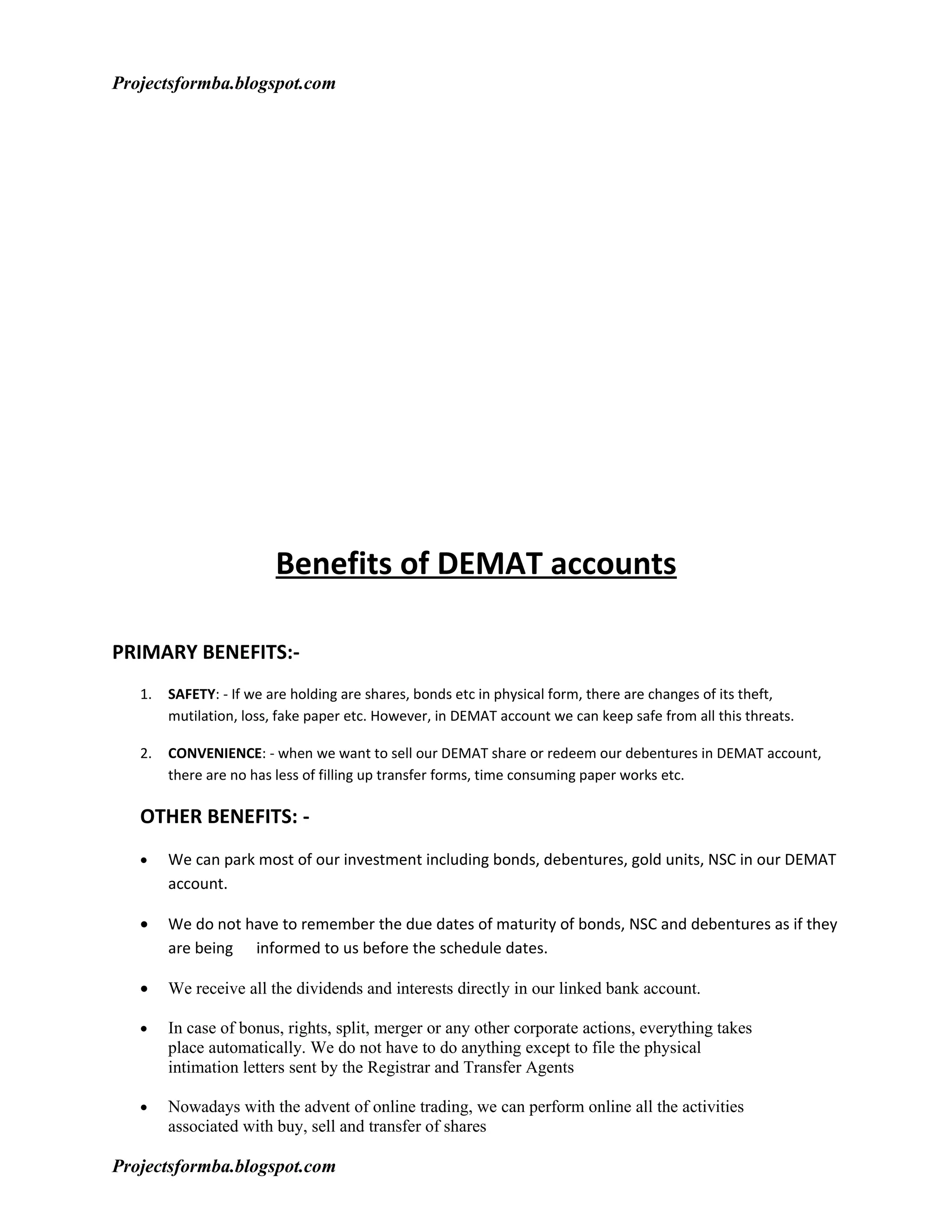 Projectsformba.blogspot.com




                        Benefits of DEMAT accounts

PRIMARY BENEFITS:-
   1.   SAFETY: - If we are holding are shares, bonds etc in physical form, there are changes of its theft,
        mutilation, loss, fake paper etc. However, in DEMAT account we can keep safe from all this threats.

   2.   CONVENIENCE: - when we want to sell our DEMAT share or redeem our debentures in DEMAT account,
        there are no has less of filling up transfer forms, time consuming paper works etc.

   OTHER BENEFITS: -
   •    We can park most of our investment including bonds, debentures, gold units, NSC in our DEMAT
        account.

   •    We do not have to remember the due dates of maturity of bonds, NSC and debentures as if they
        are being informed to us before the schedule dates.

   •    We receive all the dividends and interests directly in our linked bank account.

   •    In case of bonus, rights, split, merger or any other corporate actions, everything takes
        place automatically. We do not have to do anything except to file the physical
        intimation letters sent by the Registrar and Transfer Agents

   •    Nowadays with the advent of online trading, we can perform online all the activities
        associated with buy, sell and transfer of shares

Projectsformba.blogspot.com
 